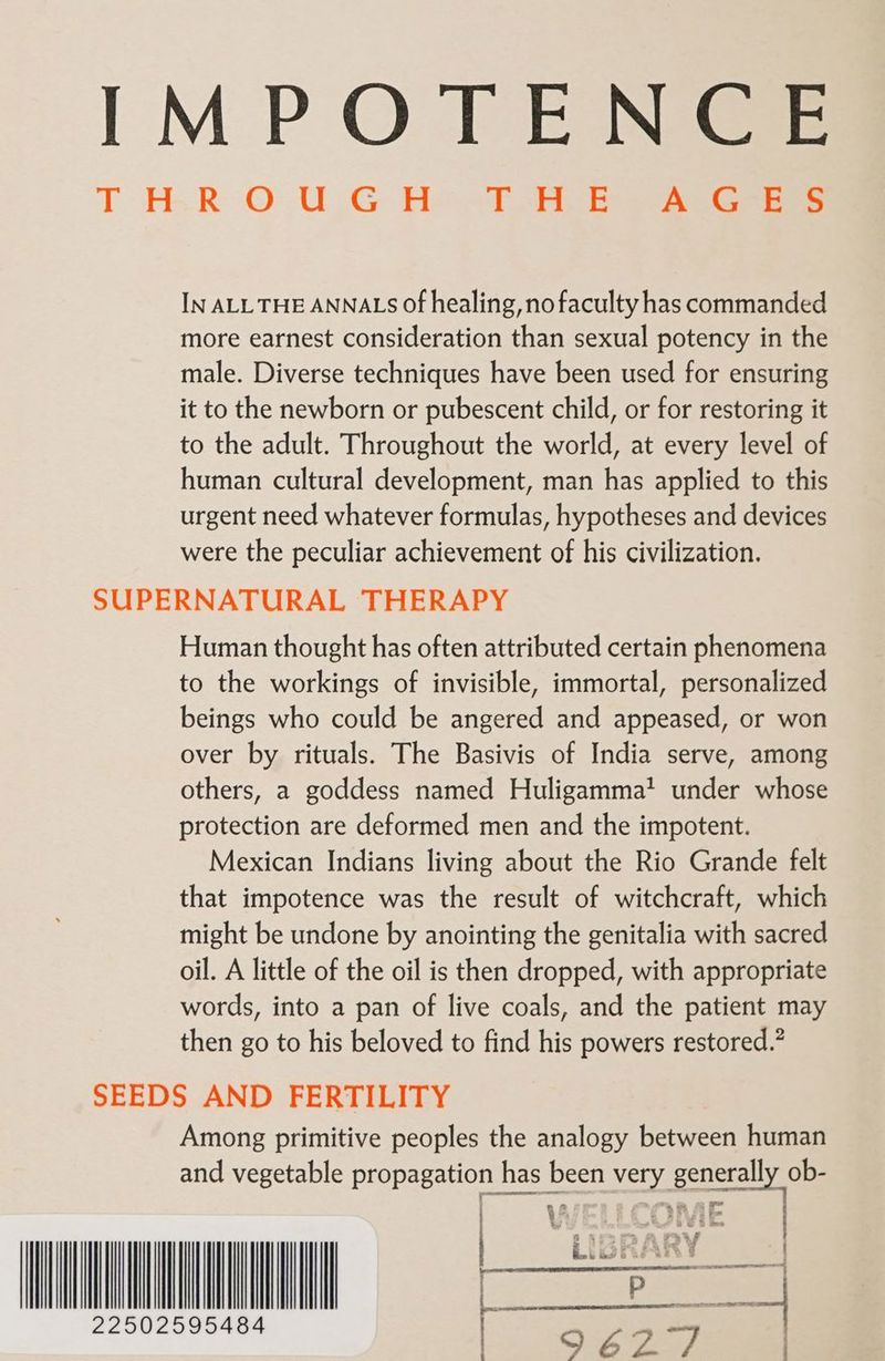 IMPOTENCE T HR OO: U.G Het heb AG IN ALL THE ANNALS Of healing, no faculty has commanded more earnest consideration than sexual potency in the male. Diverse techniques have been used for ensuring it to the newborn or pubescent child, or for restoring it to the adult. Throughout the world, at every level of human cultural development, man has applied to this urgent need whatever formulas, hypotheses and devices were the peculiar achievement of his civilization. SUPERNATURAL THERAPY Human thought has often attributed certain phenomena to the workings of invisible, immortal, personalized beings who could be angered and appeased, or won over by rituals. The Basivis of India serve, among others, a goddess named Huligamma? under whose protection are deformed men and the impotent. Mexican Indians living about the Rio Grande felt that impotence was the result of witchcraft, which might be undone by anointing the genitalia with sacred oil. A little of the oil is then dropped, with appropriate words, into a pan of live coals, and the patient may then go to his beloved to find his powers restored.” SEEDS AND FERTILITY Among primitive peoples the analogy between human and vegetable propagation has been very generally ob- | “LIBR RY a 22502595484 , ee ad =
