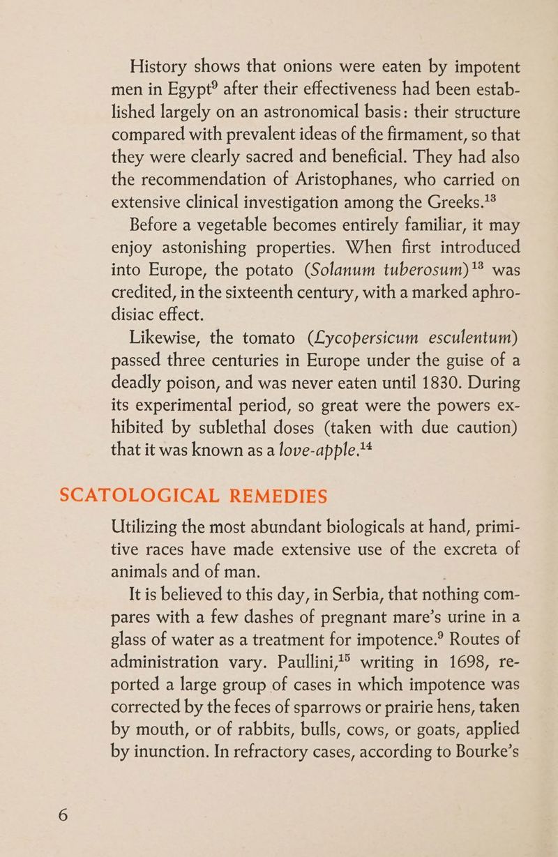 History shows that onions were eaten by impotent men in Egypt? after their effectiveness had been estab- lished largely on an astronomical basis: their structure compared with prevalent ideas of the firmament, so that they were clearly sacred and beneficial. They had also the recommendation of Aristophanes, who carried on extensive clinical investigation among the Greeks.* Before a vegetable becomes entirely familiar, it may enjoy astonishing properties. When first introduced into Europe, the potato (Solanum tuberosum) was credited, in the sixteenth century, with a marked aphro- disiac effect. Likewise, the tomato (Lycopersicum esculentum) passed three centuries in Europe under the guise of a deadly poison, and was never eaten until 1830. During its experimental period, so great were the powers ex- hibited by sublethal doses (taken with due caution) that it was known as a love-apple.1 SCATOLOGICAL REMEDIES Utilizing the most abundant biologicals at hand, primi- tive races have made extensive use of the excreta of animals and of man. | It is believed to this day, in Serbia, that nothing com- pares with a few dashes of pregnant mare’s urine in a glass of water as a treatment for impotence.® Routes of administration vary. Paullini,? writing in 1698, re- ported a large group of cases in which impotence was corrected by the feces of sparrows or prairie hens, taken by mouth, or of rabbits, bulls, cows, or goats, applied by inunction. In refractory cases, according to Bourke’s