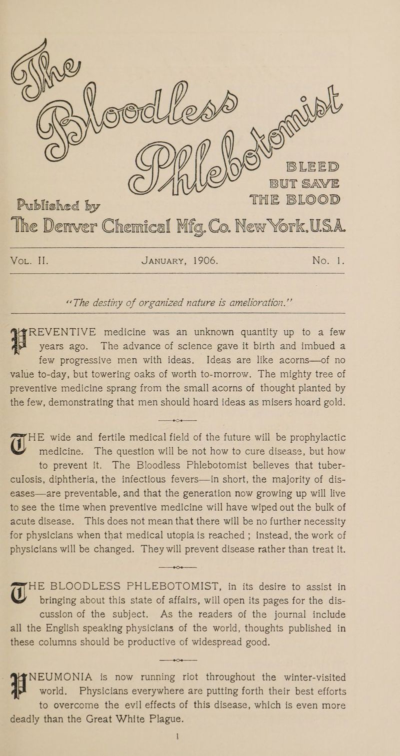 LEED BUT SAVE Published by THE BLOOD The Denver Chemical Mfg.Co. New York.USA. wot. Il. JANUARY, 1906. Nes:1. “The destiny of organized nature is amelioration.”’ years ago. The advance of science gave it birth and imbued a few progressive men with ideas. Ideas are like acorns—of no value to-day, but towering oaks of worth to-morrow. The mighty tree of preventive medicine sprang from the small acorns of thought planted by the few, demonstrating that men should hoard ideas as misers hoard gold. BA years ago. medicine was an unknown quantity up to a few ———_e———_ HE wide and fertile medical field of the future will be prophylactic J medicine. The question will be not how to cure disease, but how to prevent it. The Bloodless Phlebotomist believes that tuber- culosis, diphtheria, the infectious fevers—in short, the majority of dis- eases—are preventable, and that the generation now growing up will live to see the time when preventive medicine will have wiped out the bulk of acute disease. This does not mean that there will be no further necessity for physicians when that medical utopia is reached ; instead, the work of physicians will be changed. They will prevent disease rather than treat it. j HE BLOODLESS PHLEBOTOMIST, in its desire to assist in bringing about this state of affairs, will open its pages for the dis- cussion of the subject. As the readers of the journal include all the English speaking physicians of the world, thoughts published in these columns should be productive of widespread good. NEUMONIA is now running riot throughout the winter-visited world. Physicians everywhere are putting forth their best efforts to overcome the evil effects of this disease, which is even more deadly than the Great White Plague.