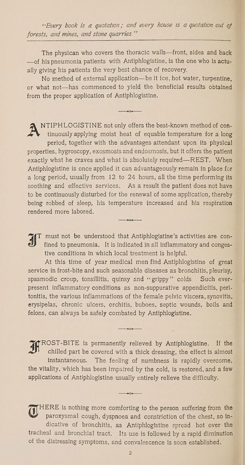 «Every book is a quotation; and every house ts a quotation out of forests, and mines, and stone quarries.”’ The physican who covers the thoracic walls—front, sides and back —of his pneumonia patients with Antiphlogistine, is the one who is actu- ally giving his patients the very best chance of recovery, No method of external application—be it ice, hot water, turpentine, or what not—has commenced to yield the beneficial results obtained from the proper application of Antiphlogistine. NTIPHLOGISTINE not only offers the best-known method of con- tinuously applying moist heat of equable temperature for a long period, together with the advantages attendant upon its physical properties, hygroscopy, exosmosis and endosmosis, but it offers the patient exactly what he craves and what is absolutely required—REST. When Antiphlogistine is once applied it can advantageously remain in place for a long period, usually from 12 to 24 hours, all the time performing its soothing and effective services. As a result the patient does not have to be continuously disturbed for the renewal of some application, thereby being robbed of sleep, his temperature increased and his respiration rendered more labored. cil must not be understood that Antiphlogistine’s activities are con- fined to pneumonia. It is indicated in all inflammatory and conges- tive conditions in which local treatment is helpful. At this time of year medical men find Antiphlogistine of great service in frost-bite and such seasonable diseases as bronchitis, pleurisy, spasmodic croup, tonsillitis, quinsy and ‘‘grippy”’ colds Such ever- present inflammatory conditions as non-suppurative appendicitis, peri- tonitis, the various inflammations of the female pelvic viscera, synovitis, erysipelas, chronic ulcers, orchitis, buboes, septic wounds, boils and felons, can always be safely combated by Antiphlogistine. —— 69 a, 4 ROST-BITE is permanently relieved by Antiphlogistine. If the chilled part be covered with a thick dressing, the effect is almost instantaneous. The feeling of numbness is rapidly overcome, the vitality, which has been impaired by the cold, is restored, and a few applications of Antiphlogistine usually entirely relieve the difficulty. ———-~¢——— HERE is nothing more comforting to the person suffering from the paroxysmal cough, dyspnoea and constriction of the chest, so in- dicative of bronchitis, as Antiphlogistine spread hot over- the tracheal and bronchial tract. Its use is followed by a rapid diminution of the distressing symptoms, and convalescence is soon established.