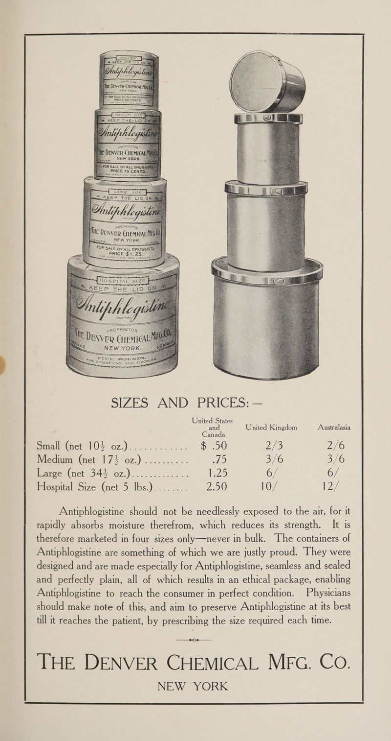 Pree Rae ven NEW YORK. For ope BY ALL DRUGG! oa neh Cais FIVE PouNYS, ® 2 ae BIREGTIONS see CIRC SIZES AND PRICES: — United States ae United Kingdom Australasia prtall (net 104 oz.)............ $ .50 ZS 2/6 Medium (net 17% oz.) .......... HS) 3/6 3/6 Earge (net 344 07.)....-..5..... KeZ5 6/ 6/ Elospital Size (net 5 Ibs.)........ ZO 10/ $27 Antiphlogistine should not be needlessly exposed to the air, for it rapidly absorbs moisture therefrom, which reduces its strength. It is therefore marketed in four sizes only—never in bulk. The containers of Antiphlogistine are something of which we are justly proud. ‘They were designed and are made especially for Antiphlogistine, seamless and sealed and perfectly plain, all of which results in an ethical package, enabling Antiphlogistine to reach the consumer in perfect condition. Physicians should make note of this, and aim to preserve Antiphlogistine at its best till it reaches the patient, by prescribing the size required each time. SSS ESS THE DENVER CHEMICAL MFG. Co. NEW YORK