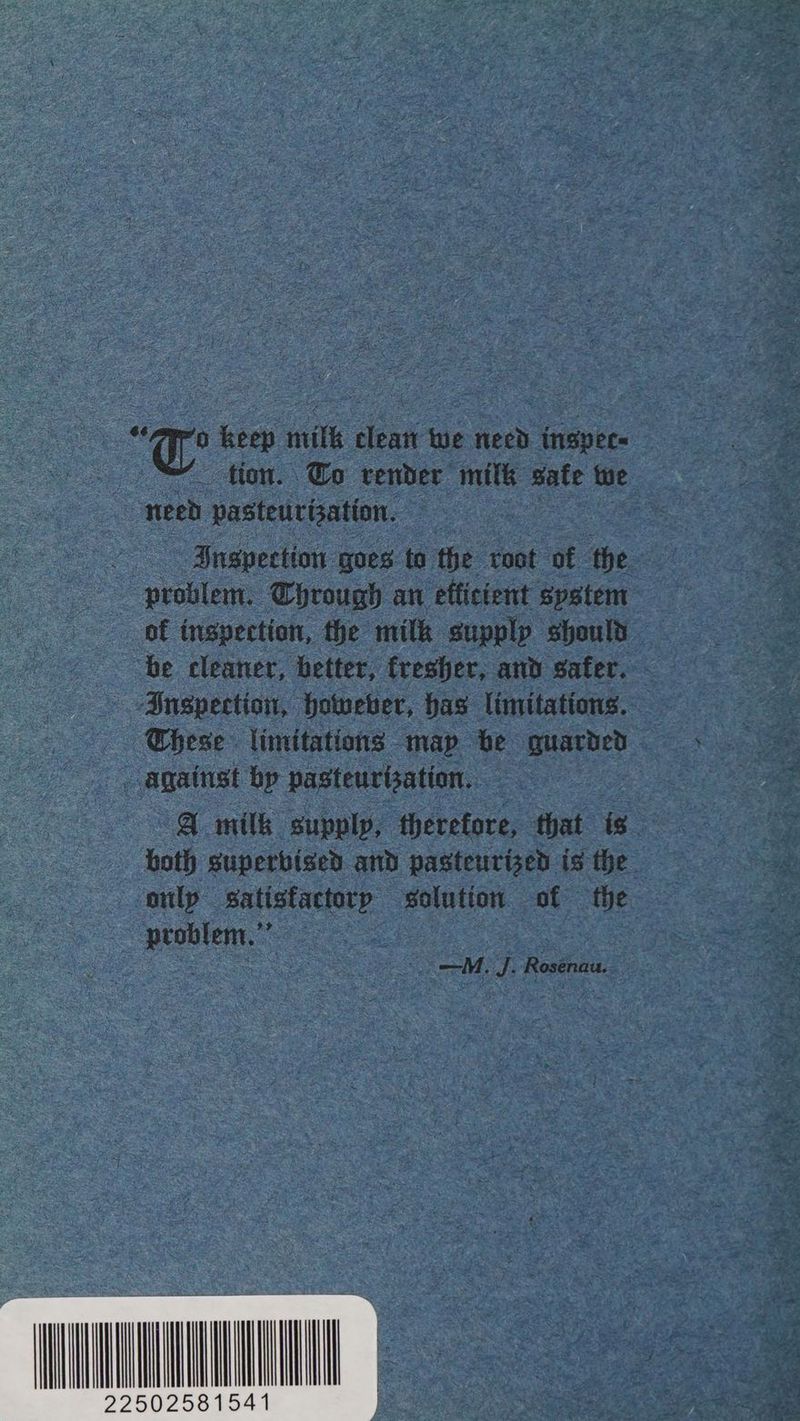 -e oe milk clean we need insper« tion. Go render milk wate te need pasteurization. | Iuspection goes to the ‘root of the “problem. Through an efficient system of inspection, the milk supplp should be cleaner, better, fresher, and safer. Inspection, however, has limitations. These limitations map be guarded against bp pasteurization. A milk supply, therefore, that is both superbised and pasteurized is the onlp eae solution. of the ae —M. J. Rosenau.