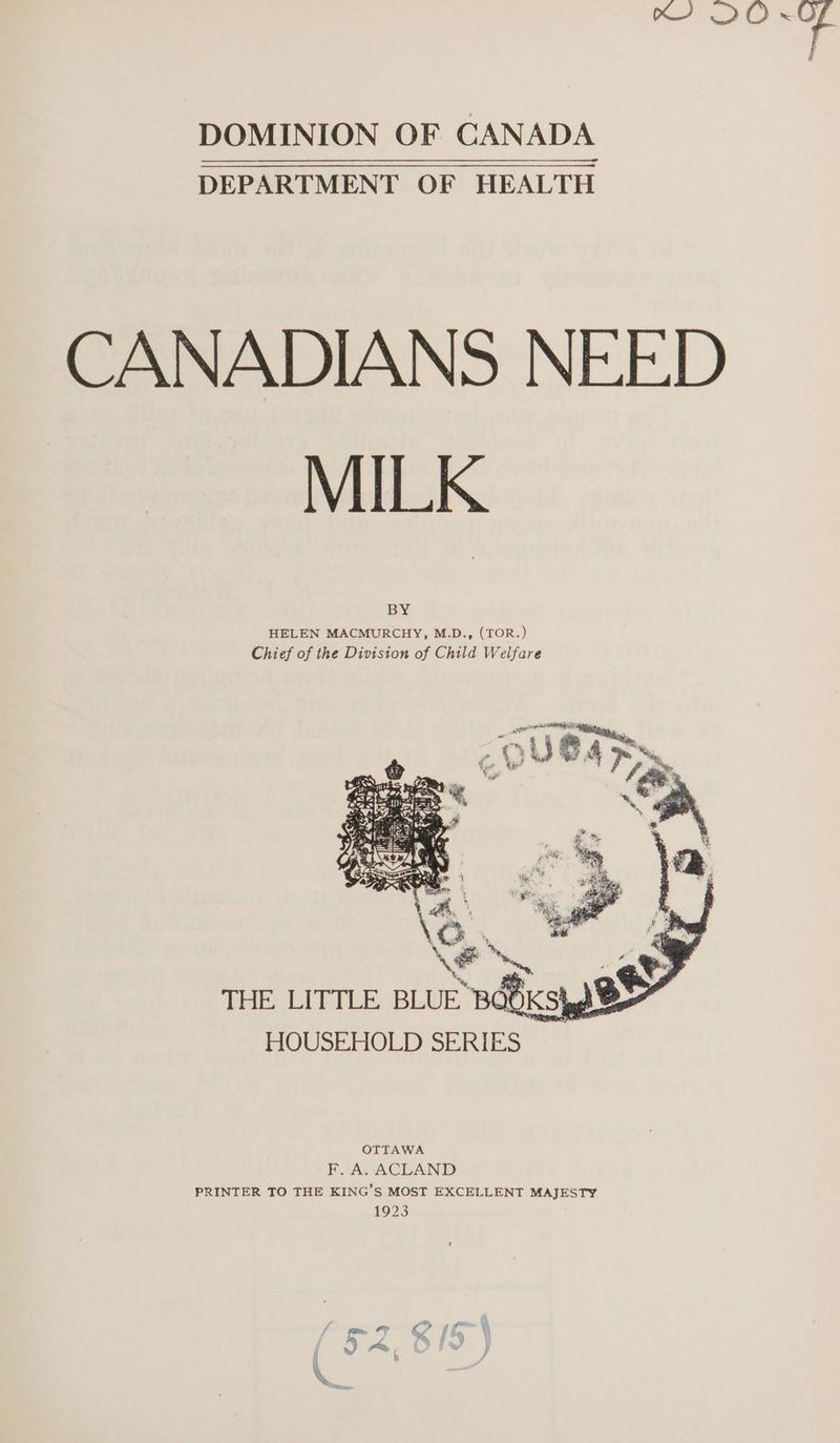 Ce a DOMINION OF CANADA DEPARTMENT OF HEALTH CANADIANS NEED MILK BY HELEN MACMURCHY, M.D., (TOR.) Chief of the Division of Child Welfare s a “ep, ci THE. LITTLE, BLUE BOOK Sigg HOUSEHOLD SERIES BO) OTTAWA F. A. ACLAND PRINTER TO THE KING’S MOST EXCELLENT MAJESTY 1923
