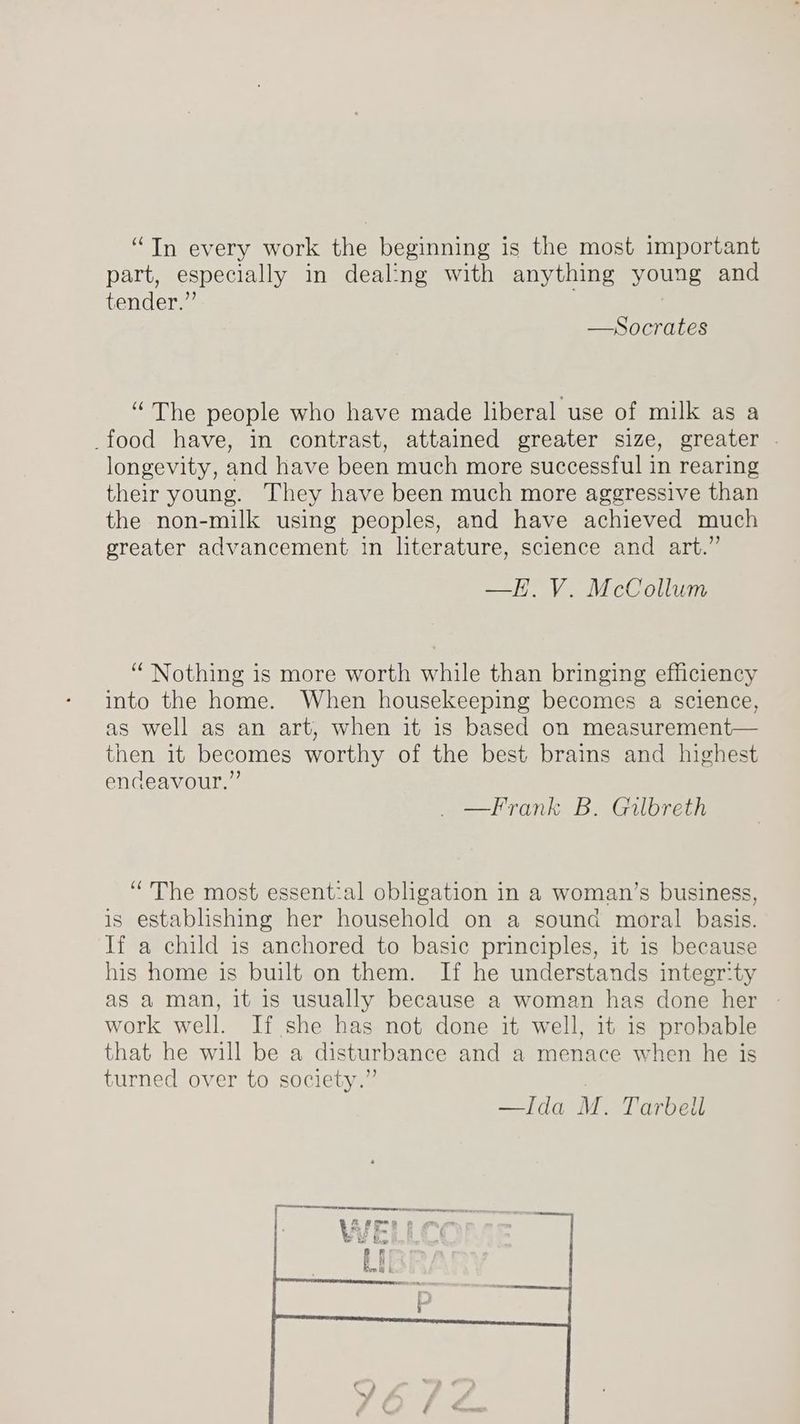 “In every work the beginning is the most important part, especially in dealing with anything young and tender.” —Socrates “The people who have made liberal use of milk as a _food have, in contrast, attained greater size, greater . longevity, and have been much more successful in rearing their young. They have been much more aggressive than the non-milk using peoples, and have achieved much greater advancement in literature, science and art.” —H. V. McCollum “ Nothing is more worth while than bringing efficiency into the home. When housekeeping becomes a science, as well as an art, when it is based on measurement— then it becomes worthy of the best brains and highest endeavour.” _—Frank B. Gilbreth “The most essential obligation in a woman’s business, is establishing her household on a sound moral basis. If a child is anchored to basic principles, it is because his home is built on them. If he understands integrity as a man, it is usually because a woman has done her » work well. If she has not done it well, it is probable that he will be a disturbance and a menace when he is turned over to society.” —Ida M. Tarbell PPR Sats cece remem ee tee | i RB ee é PF Tw ' j Br Bie