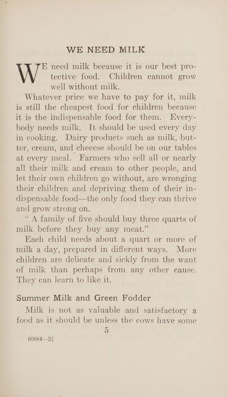 WE NEED MILK E need milk because it is our best pro- tective food. Children cannot grow well without milk. Whatever price we have to pay for it, milk is still the cheapest food for children because it is the indispensable food for them. Every- body needs milk. It should be used every day in cooking. Dairy products such as milk, but- ter, cream, and cheeese should be on our tables at every meal. Farmers who sell all or nearly all their milk and cream to other people, and let their own children go without, are wronging their children and depriving them of their in- dispensable food—the only food they can thrive and grow strong on. “ A family of five should buy three quarts of milk before they buy any meat.” Each child needs about a quart or more of milk a day, prepared in different ways. More children are delicate and sickly from the want of milk than perhaps from any other cause. They can learn to like it. Summer Milk and Green Fodder Milk is not as valuable and satisfactory a food as it should be unless the cows have some -_ oO 66684—24