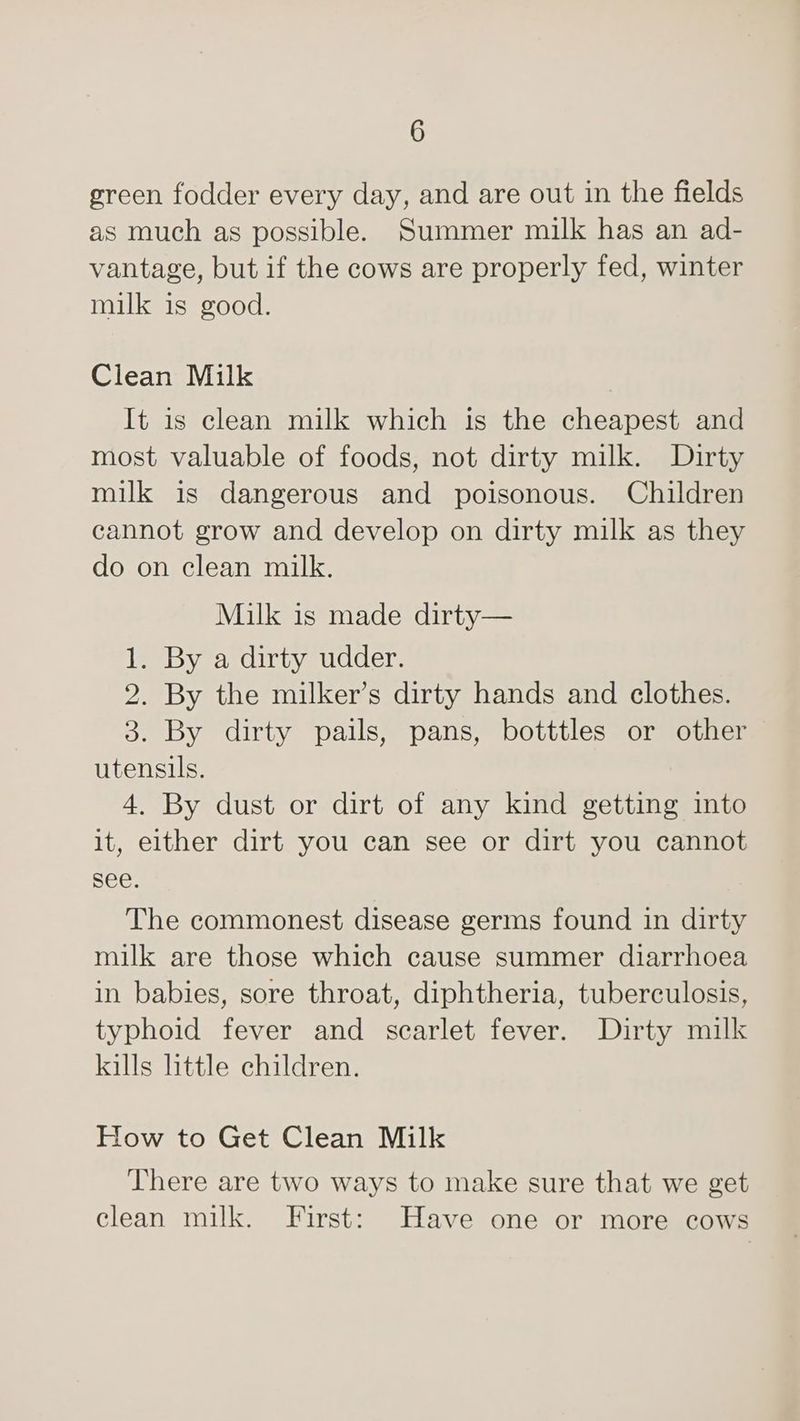 green fodder every day, and are out in the fields as much as possible. Summer milk has an ad- vantage, but if the cows are properly fed, winter milk is good. Clean Milk It is clean milk which is the cheapest and most valuable of foods, not dirty milk. Dirty milk is dangerous and poisonous. Children cannot grow and develop on dirty milk as they do on clean milk. Milk is made dirty— 1. By a dirty udder. 2. By the milker’s dirty hands and clothes. 3. By dirty pails, pans, botttles or other utensils. 4. By dust or dirt of any kind getting into it, either dirt you can see or dirt you cannot see. The commonest disease germs found in dirty milk are those which cause summer diarrhoea in babies, sore throat, diphtheria, tuberculosis, typhoid fever and scarlet fever. Dirty milk kills httle children. How to Get Clean Milk There are two ways to make sure that we get clean milk. First: Have one or more cows