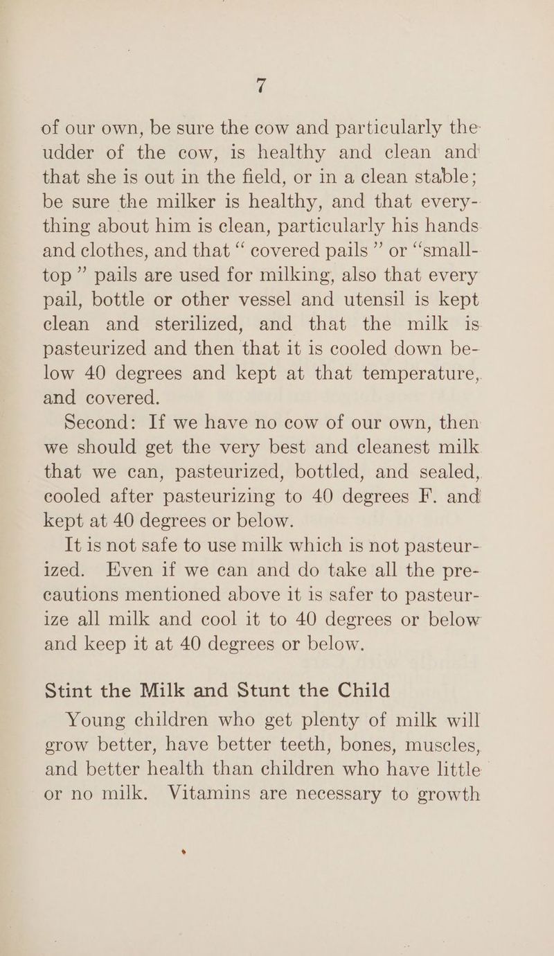 of our own, be sure the cow and particularly the udder of the cow, is healthy and clean and that she is out in the field, or in a clean stable; be sure the milker is healthy, and that every- thing about him is clean, particularly his hands and clothes, and that “ covered pails ” or “‘small- top” pails are used for milking, also that every pail, bottle or other vessel and utensil is kept clean and sterilized, and that the milk is pasteurized and then that it 1s cooled down be- low 40 degrees and kept at that temperature, and covered. Second: If we have no cow of our own, then we should get the very best and cleanest milk that we can, pasteurized, bottled, and sealed, cooled after pasteurizing to 40 degrees F. and kept at 40 degrees or below. It is not safe to use milk which is not pasteur- ized. Even if we can and do take all the pre- cautions mentioned above it 1s safer to pasteur- ize all milk and cool it to 40 degrees or below and keep it at 40 degrees or below. Stint the Milk and Stunt the Child Young children who get plenty of milk will grow better, have better teeth, bones, muscles, and better health than children who have little or no milk. Vitamins are necessary to growth