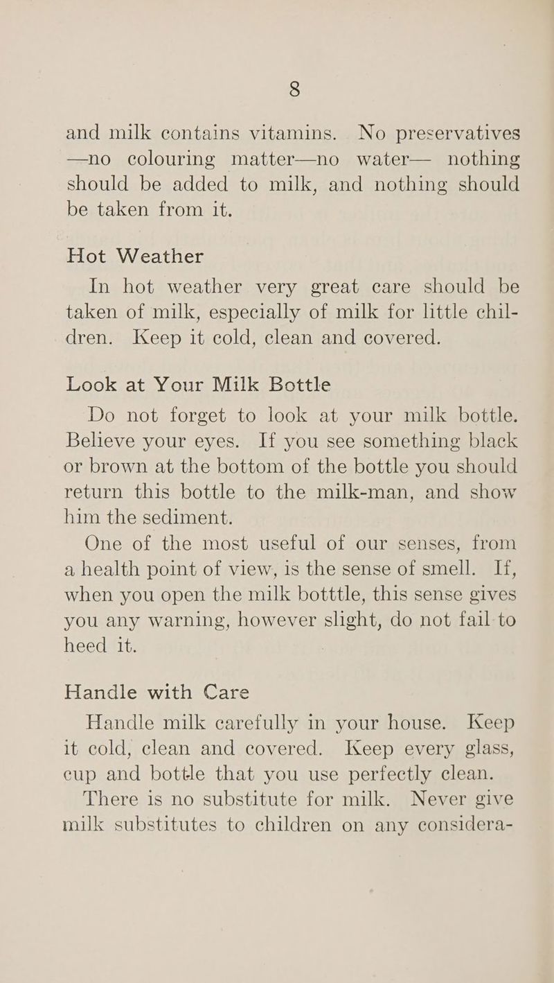 and milk contains vitamins. No preservatives —no colouring matter—no water— nothing should be added to milk, and nothing should be taken from it. Hot Weather In hot weather very great care should be taken of milk, especially of milk for little chil- dren. Jeep it cold, clean and covered. Look at Your Milk Bottle Do not forget to look at your milk bottle. Believe your eyes. If you see something black or brown at the bottom of the bottle you should return this bottle to the milk-man, and show him the sediment. One of the most useful of our senses, from a health point of view, is the sense of smell. If, when you open the milk botttle, this sense gives you any warning, however slight, do not fail to heed it. | Handle with Care Handle milk carefully in your house. Keep it cold, clean and covered. Keep every glass, eup and bottle that you use perfectly clean. There is no substitute for milk. Never give milk substitutes to children on any considera-