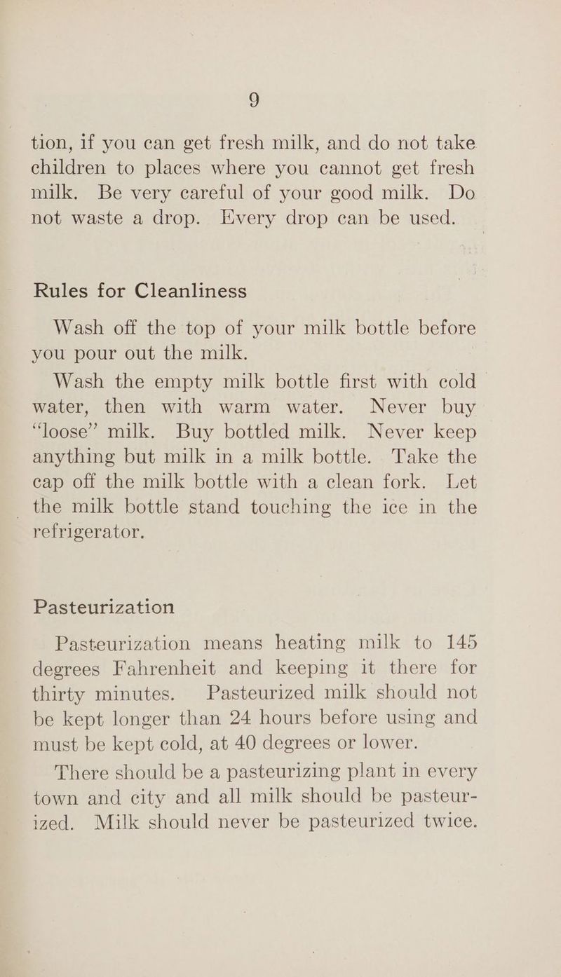 tion, 1f you can get fresh milk, and do not take children to places where you cannot get fresh milk. Be very careful of your good milk. Do not waste a drop. Every drop can be used. Rules for Cleanliness Wash off the top of your milk bottle before you pour out the milk. Wash the empty milk bottle first with cold water, then with warm water. Never buy “loose” milk. Buy bottled milk. Never keep anything but milk in a milk bottle. Take the cap off the milk bottle with a clean fork. Let _ the milk bottle stand touching the ice in the refrigerator. Pasteurization Pasteurization means heating milk to 1465 degrees Fahrenheit and keeping it there for thirty minutes. Pasteurized milk should not be kept longer than 24 hours before using and must be kept cold, at 40 degrees or lower. There should be a pasteurizing plant in every town and city and all milk should be pasteur- ized. Milk should never be pasteurized twice.