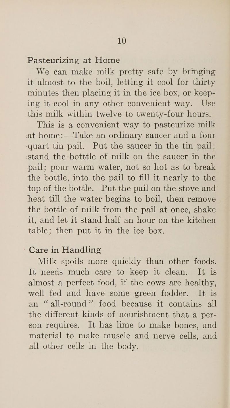 Pasteurizing at Home We can make milk pretty safe by brmging it almost to the boil, letting it cool for thirty minutes then placing it in the ice box, or keep- ing it cool in any other convenient way. Use this milk within twelve to twenty-four hours. This is a convenient way to pasteurize milk -at home:—Take an ordinary saucer and a four quart tin pail. Put the saucer in the tin pail; stand the botttle of milk on the saucer in the pail; pour warm water, not so hot as to break the bottle, into the pail to fill it nearly to the top of the bottle. Put the pail on the stove and heat till the water begins to boil, then remove the bottle of milk from the pail at once, shake it, and let it stand half an hour on the kitchen table; then put it in the ice box. Care in Handling Milk spoils more quickly than other foods. It needs much care to keep it clean. It is almost a perfect food, if the cows are healthy, well fed and have some green fodder. It is an “all-round” food because it contains all the different kinds of nourishment that a per- son requires. It has lime to make bones, and material to make muscle and nerve cells, and all other cells in the body.