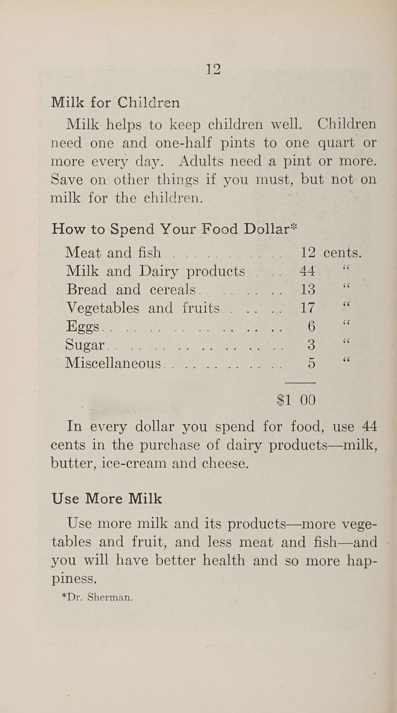 Milk for Children Milk helps to keep children well. Children need one and one-half pints to one quart or more every day. Adults need a pint or more. Save on other things if you must, but not on milk for the children. How to Spend Your Food Dollar* Mest andstisi: == » sul Decelae Milk and intiay yatctnicirs Sead Bread and cereals: 3. se eels i Vegetables. and fruits’) =. =) 3 lve Hgess i a i ee Sugar. oa ee Muiscellaneous:-2 2s. ee 4 $1 OO In every dollar you spend for food, use 44 cents in the purchase of dairy products—milk, butter, ice-cream and cheese. Use More Milk Use more milk and its products—more vege- tables and fruit, and less meat and fish—and — you will have better health and so more hap- piness. *Dr. Sherman.