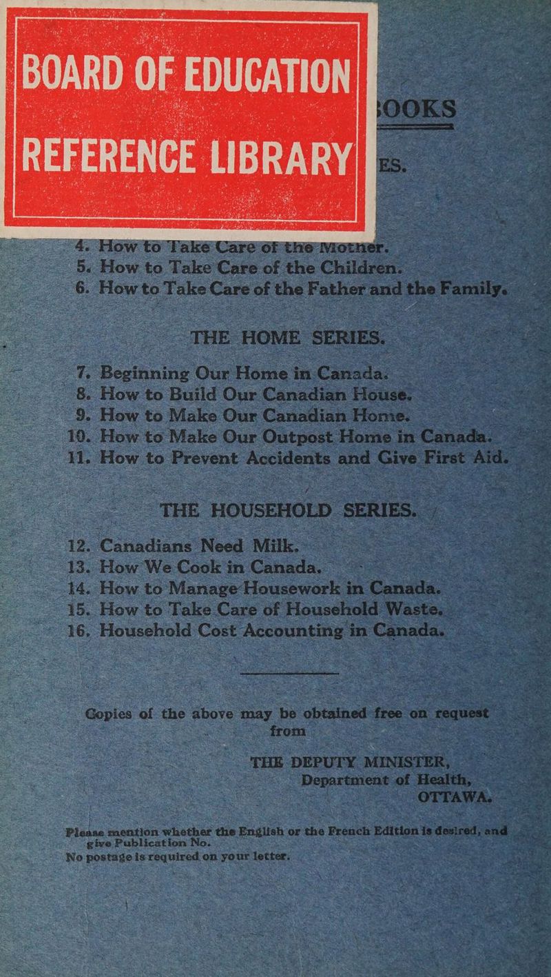 THE HOME SERIES. _%. Beginning Our Home in Canada! 8. How. to Build Our Canadian House. 9. How to Make Our Canadian Home. — | 10. How to Make Our Outpost Home in Canada. 11. How to Prevent Accidents and Give First Aid. ‘THE HOUSEHOLD SERIES. 12. ‘Canadiane Need Milk, 13. How We Cook in Cotiada. : : 44. How to Manage Housework in Canale: 15. How to Take Care of Household Waste. — 16. Household Cost Accounting in Canada. — Gopies of the above may be obtained free on : request from THE DEPUTY MINISTER, Department of Health, OTTAWA. give Publication No. No postage is required on your letter.