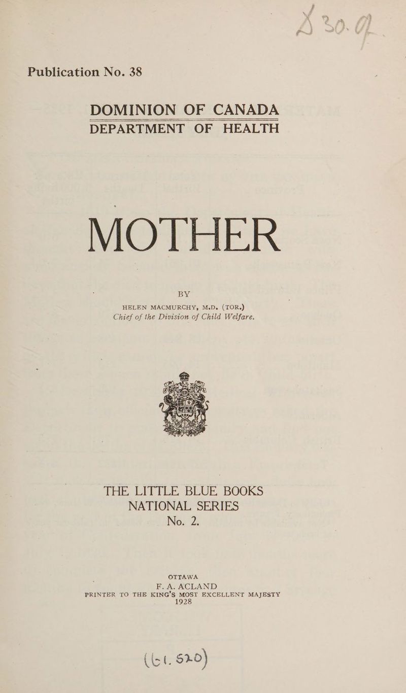 Publication No. 38 DOMINION OF CANADA DEPARTMENT OF HEALTH MOTHER BY HELEN MACMURCHY, M.D. (TOR.) Chief of the Division of Child Welfare. THE LITTLE BLUE, BOOKS NATIONAL SERIES No. 2: OTTAWA F, A. ACLAND PRINTER TO THE KING’S MOST EXCELLENT MAJESTY 1928 (4. $20)