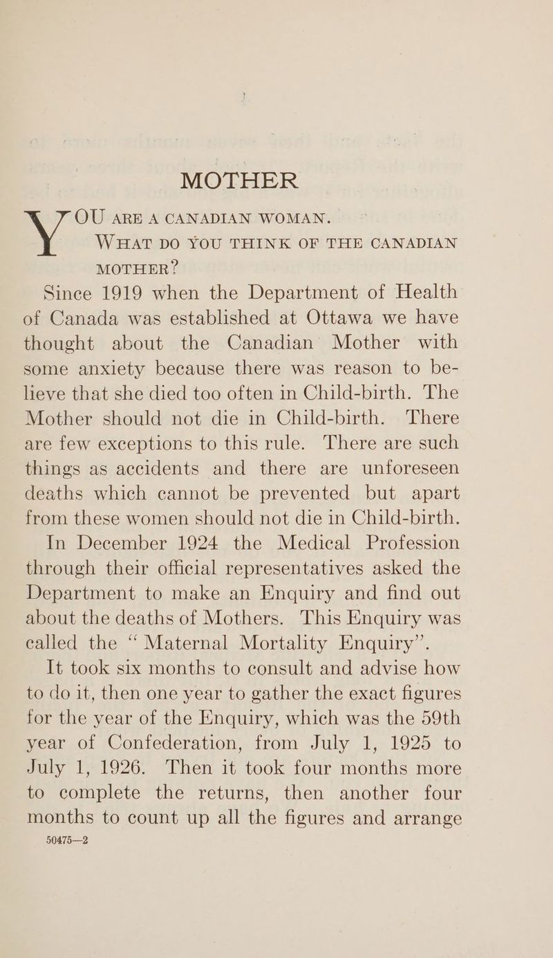 MOTHER . 7 OU ARE A CANADIAN WOMAN. WHAT DO YOU THINK OF THE CANADIAN MOTHER? Since 1919 when the Department of Health of Canada was established at Ottawa we have thought about the Canadian Mother with some anxiety because there was reason to be- lieve that she died too often in Child-birth. The Mother should not die in Child-birth. There are few exceptions to this rule. There are such things as accidents and there are unforeseen deaths which cannot be prevented but apart from these women should not die in Child-birth. In December 1924 the Medical Profession through their official representatives asked the Department to make an Enquiry and find out about the deaths of Mothers. This Enquiry was called the “ Maternal Mortality Enquiry’. It took six months to consult and advise how to do it, then one year to gather the exact figures for the year of the Enquiry, which was the 59th year of Confederation, from July 1, 1925 to July 1, 1926. Then it took four months more to complete the returns, then another four months to count up all the figures and arrange 50475—2