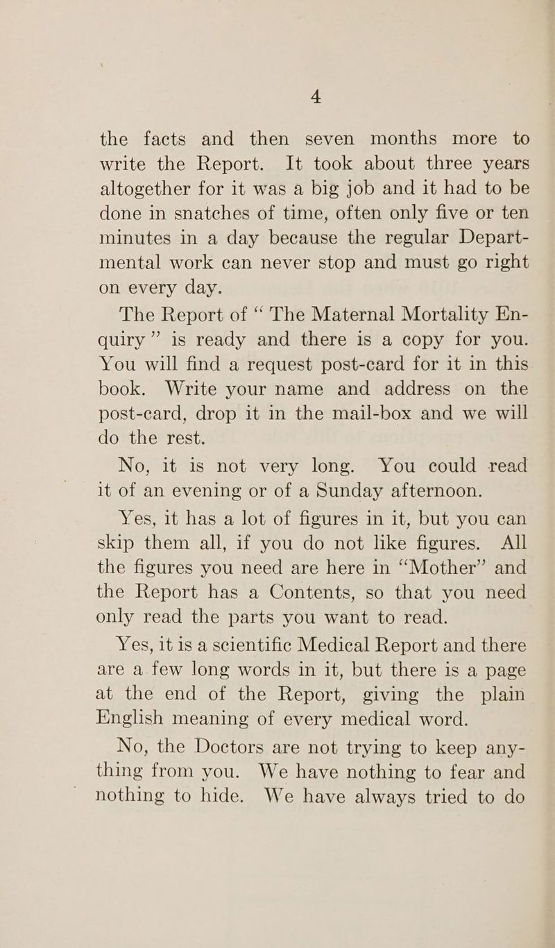 | the facts and then seven months more to write the Report. It took about three years altogether for it was a big job and it had to be done in snatches of time, often only five or ten minutes in a day because the regular Depart- mental work can never stop and must go right on every day. The Report of “ The Maternal Mortality En- quiry ” is ready and there is a copy for you. You will find a request post-card for it in this book. Write your name and address on the post-card, drop it in the mail-box and we will do the rest. No, it is not very long. You could read it of an evening or of a Sunday afternoon. Yes, it has a lot of figures in it, but you can skip them all, if you do not like figures. All the figures you need are here in “Mother” and the Report has a Contents, so that you need only read the parts you want to read. Yes, it is a scientific Medical Report and there are a few long words in it, but there is a page at the end of the Report, giving the plain English meaning of every medical word. No, the Doctors are not trying to keep any- thing from you. We have nothing to fear and nothing to hide. We have always tried to do
