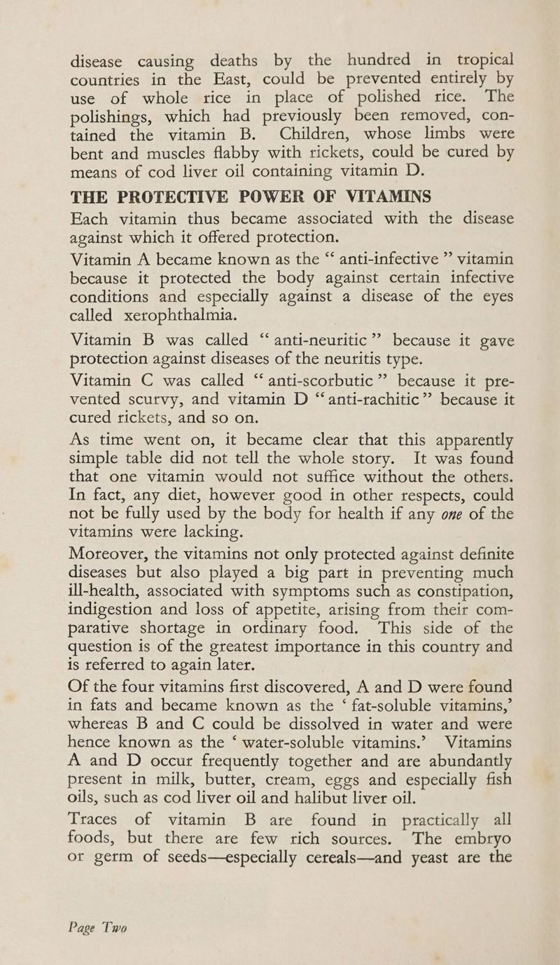 disease causing deaths by the hundred in_ tropical countries in the East, could be prevented entirely by use of whole rice in place of polished rice. The polishings, which had previously been removed, con- tained the vitamin B. Children, whose limbs were bent and muscles flabby with rickets, could be cured by means of cod liver oil containing vitamin D. THE PROTECTIVE POWER OF VITAMINS Each vitamin thus became associated with the disease against which it offered protection. Vitamin A became known as the “ anti-infective ”’ vitamin because it protected the body against certain infective conditions and especially against a disease of the eyes called xerophthalmia. Vitamin B was called “‘anti-neuritic”’ because it gave protection against diseases of the neuritis type. Vitamin C was called “‘anti-scorbutic ” because it pre- vented scurvy, and vitamin D “‘anti-rachitic”’? because it cured rickets, and so on. As time went on, it became clear that this apparently simple table did not tell the whole story. It was found that one vitamin would not suffice without the others. In fact, any diet, however good in other respects, could not be fully used by the body for health if any one of the vitamins were lacking. Moreover, the vitamins not only protected against definite diseases but also played a big part in preventing much ill-health, associated with symptoms such as constipation, indigestion and loss of appetite, arising from their com- parative shortage in ordinary food. This side of the question is of the greatest importance in this country and is referred to again later. Of the four vitamins first discovered, A and D were found in fats and became known as the ‘ fat-soluble vitamins,’ whereas B and C could be dissolved in water and were hence known as the ‘ water-soluble vitamins.’ Vitamins A and D occur frequently together and are abundantly present in milk, butter, cream, eggs and especially fish oils, such as cod liver oil and halibut liver oil. Traces of vitamin B are found in practically all foods, but there are few rich sources. The embryo or germ of seeds—especially cereals—and yeast are the Page Two