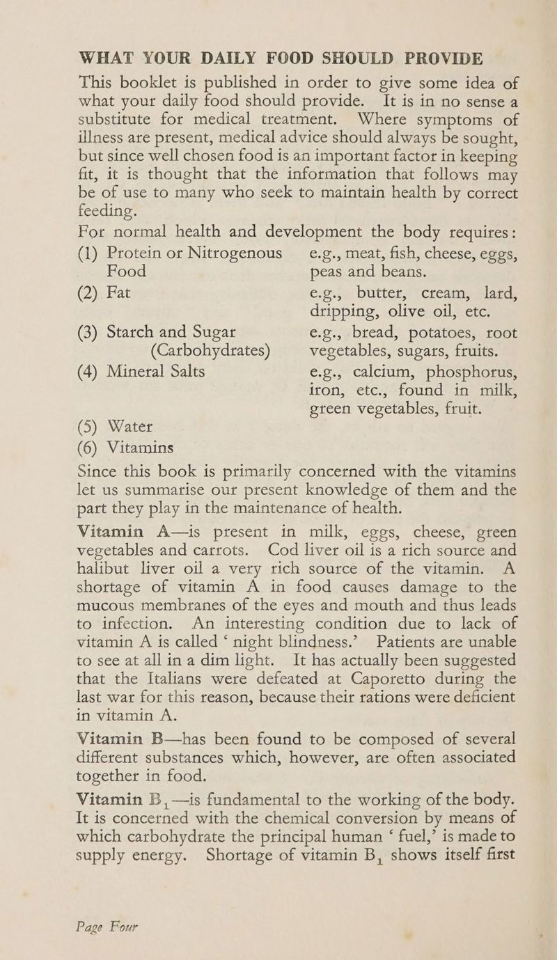 WHAT YOUR DAILY FOOD SHOULD PROVIDE This booklet is published in order to give some idea of what your daily food should provide. It is in no sense a substitute for medical treatment. Where symptoms of illness are present, medical advice should always be sought, but since well chosen food is an important factor in keeping fit, it is thought that the information that follows may be of use to many who seek to maintain health by correct feeding. For normal health and development the body requires: (1) Protein or Nitrogenous _ e.g., meat, fish, cheese, eggs, Food peas and beans. (2) Fat e.g.5. buttery (creamaplare dripping, olive oil, etc. (3) Starch and Sugar e.g., bread, potatoes, root (Carbohydrates) vegetables, sugars, fruits. (4) Mineral Salts e.g., calcium, phosphorus, iron, etc., found in milk, green vegetables, fruit. (5) Water (6) Vitamins Since this book is primarily concerned with the vitamins let us summarise our present knowledge of them and the part they play in the maintenance of health. Vitamin A—is present in milk, eggs, cheese, green vegetables and carrots. Cod liver oil is a rich source and halibut liver oil a very rich source of the vitamin. A shortage of vitamin A in food causes damage to the mucous membranes of the eyes and mouth and thus leads to infection. An interesting condition due to lack of vitamin A is called ‘ night blindness.’ Patients are unable to see at all ina dim light. It has actually been suggested that the Italians were defeated at Caporetto during the last war for this reason, because their rations were deficient in vitamin A. Vitamin B—has been found to be composed of several different substances which, however, are often associated together in food. Vitamin B ,—is fundamental to the working of the body. It is concerned with the chemical conversion by means of which carbohydrate the principal human ‘ fuel,’ is made to supply energy. Shortage of vitamin B, shows itself first Page Four