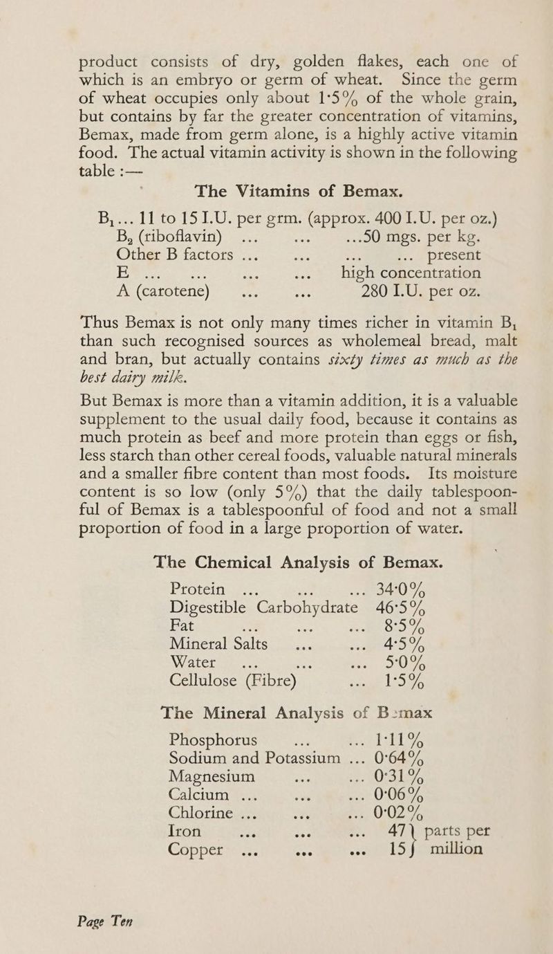 product consists of dry, golden flakes, each one of which is an embryo or germ of wheat. Since the germ of wheat occupies only about 1:°5% of the whole grain, but contains by far the greater concentration of vitamins, Bemax, made from germ alone, is a highly active vitamin food. The actual vitamin activity is shown in the following table :— The Vitamins of Bemax. Bi. tito 15 LU. per oe ePE en 400 I.U. per oz.) B, (tiboflavin) ... : ..90 mgs. per kg, Other B factors: <i. me present Pee ie ess a ees high concentration felearotene) “a, avs 280 I.U. per oz. Thus Bemax is not only many times richer in vitamin B, than such recognised sources as wholemeal bread, malt and bran, but actually contains sixty times as much as the best dairy milk. But Bemax is more than a vitamin addition, it is a valuable supplement to the usual daily food, because it contains as much protein as beef and more protein than eggs or fish, less starch than other cereal foods, valuable natural minerals and a smaller fibre content than most foods. Its moisture content is so low (only 5%) that the daily tablespoon- ful of Bemax is a tablespoonful of food and not a small proportion of food in a large proportion of water. The Chemical Analysis of Bemax. Proteins, 75 . 340% Digestible Carbohydrate 46:5% Fat 3 s nde 876 Mineral Salts... eo bys WWaletoen.. oi) i comes Cellulose (Fibre) _ Snee LT The Mineral Analysis of B-max Phosphorus A ree bs Sodium and Potassium ... 0°64% Magnesium ae ve USS hes Calcium ... ae po OG, Chlorine ... Y ns O02 9 Iron aaa mee ae ist parts per Copperics. a8 e. 15J million
