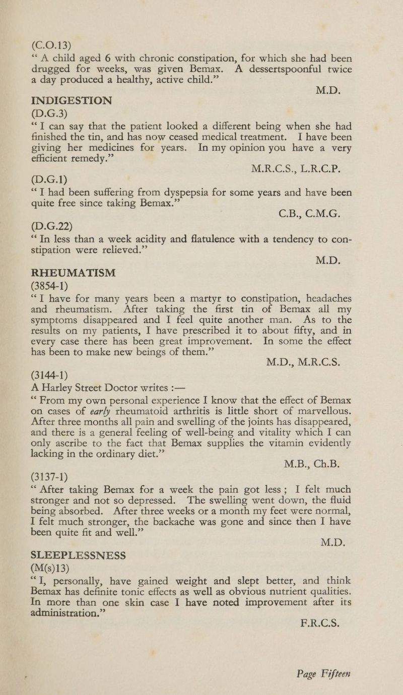 (C.O.13) ** A child aged 6 with chronic constipation, for which she had been drugged for weeks, was given Bemax. A dessertspoonful twice a day produced a healthy, active child.” M.D. INDIGESTION (D.G.3) ““T can say that the patient looked a different being when she had finished the tin, and has now ceased medical treatment. I have been giving her medicines for years. In my opinion you have a very efficient remedy.” M.R.CS.,.L.B.G.P. (D.G.1) *“*T had been suffering from dyspepsia for some years and have been quite free since taking Bemax.” C.B., C.M.G. (D.G.22) “Tn less than a week acidity and flatulence with a tendency to con- stipation were relieved.” M.D. RHEUMATISM (3854-1) *T have for many years been a martyr to constipation, headaches and rheumatism. After taking the first tin of Bemax all my symptoms disappeared and I feel quite another man. As to the results on my patients, I have prescribed it to about fifty, and in evety case there has been great improvement. In some the effect has been to make new beings of them.” M.D., M.R.C.S. (3144-1) A Harley Street Doctor writes :-— “From my own personal experience I know that the effect of Bemax on cases of early rheumatoid arthritis is little short of marvellous. After three months all pain and swelling of the joints has disappeared, and there is a general feeling of well-being and vitality which I can only ascribe to the fact that Bemax supplies the vitamin evidently lacking in the ordinary diet.” M.B., Ch.B. (3137-1) “* After taking Bemax for a week the pain got less; I felt much stronger and not so depressed. The swelling went down, the fluid being absorbed. After three weeks or a month my feet were normal, I felt much stronger, the backache was gone and since then I have been quite fit and well.” “i SLEEPLESSNESS (M(s)13) “I, personally, have gained weight and slept better, and think Bemax has definite tonic effects as well as obvious nutrient qualities. In more than one skin case I have noted improvement after its administration.” F.R.C.S.