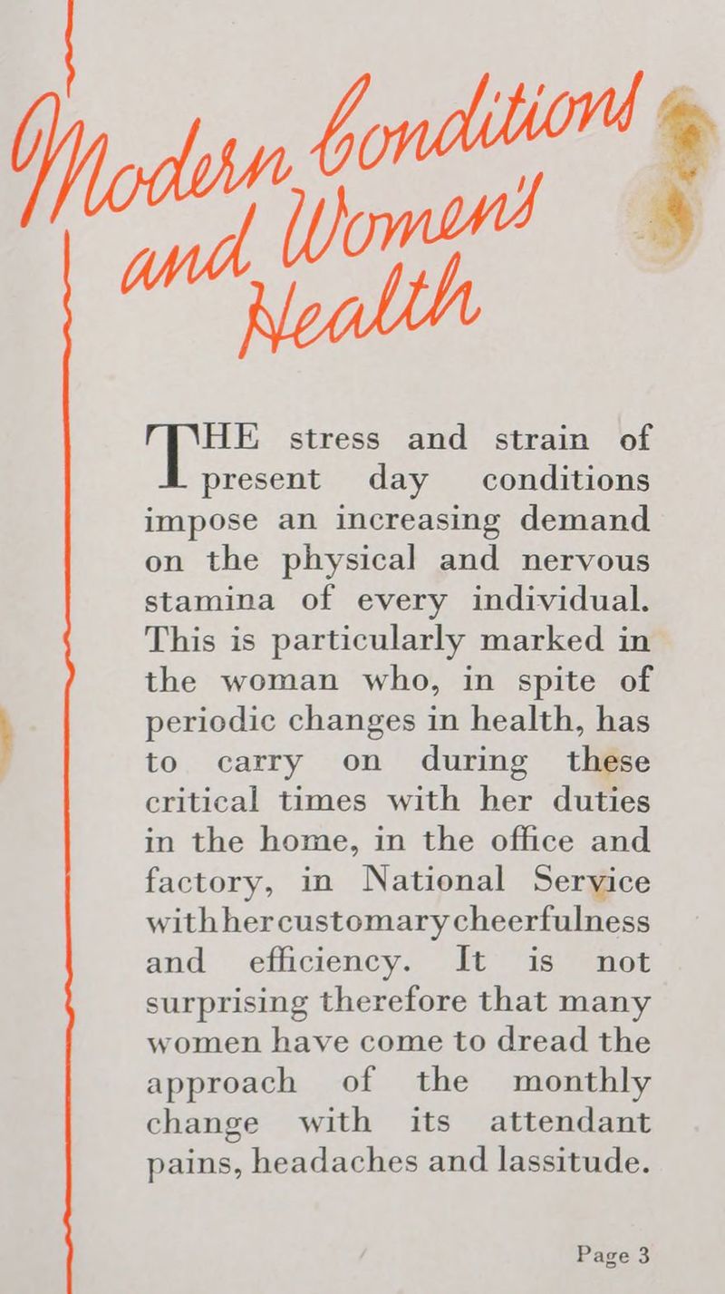 HE stress and strain of present day conditions impose an increasing demand on the physical and nervous stamina of every individual. This is particularly marked in the woman who, in spite of periodic changes in health, has to carry on during these critical times with her duties in the home, in the office and factory, in National Service with hercustomary cheerfulness and efficiency. It is not surprising therefore that many women have come to dread the approach of the monthly change with its attendant pains, headaches and lassitude.