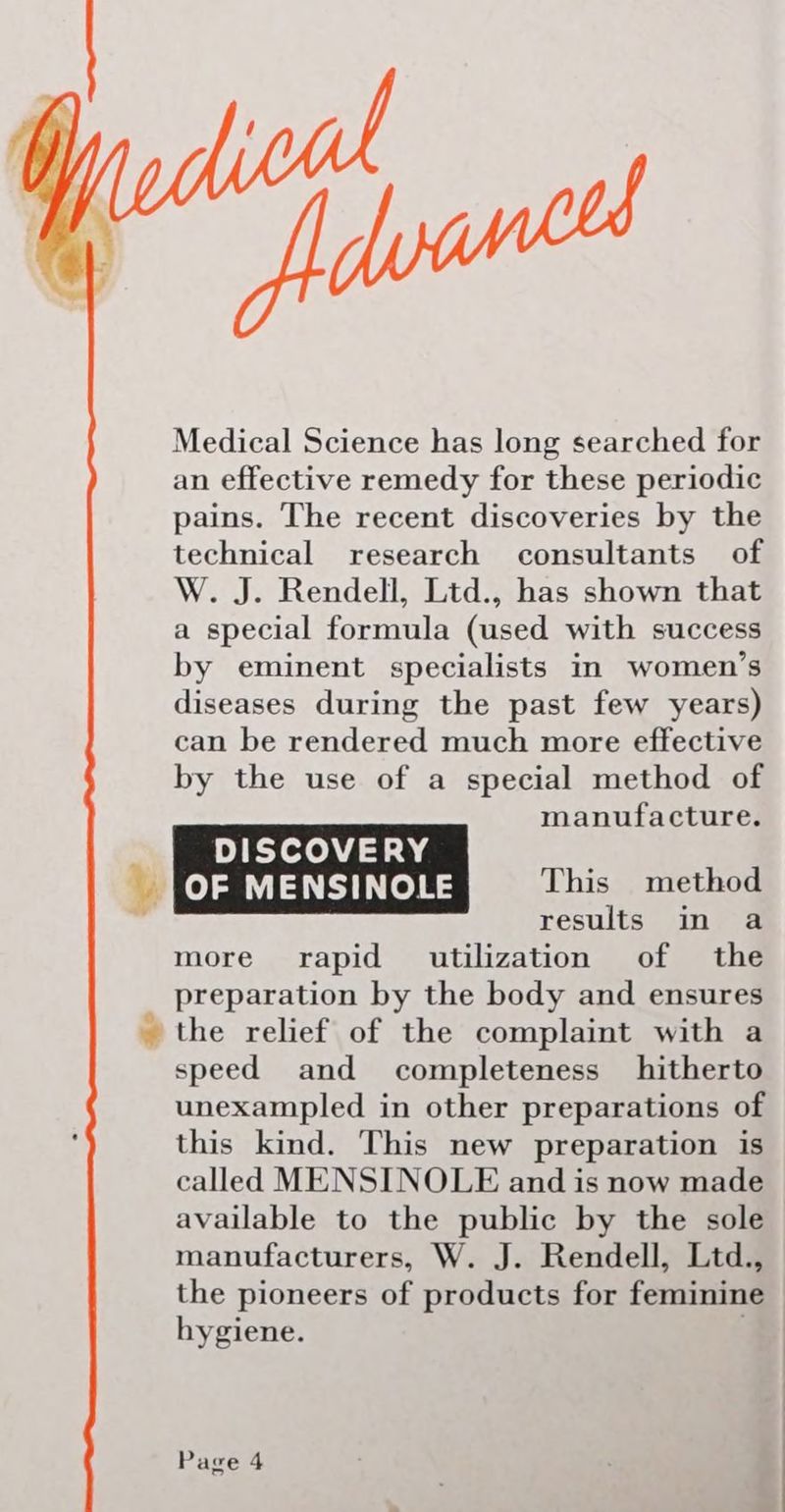 ho falas Medical Science has long searched for an effective remedy for these periodic pains. The recent discoveries by the technical research consultants of W. J. Rendell, Ltd., has shown that a special formula (used with success by eminent specialists in women’s diseases during the past few years) can be rendered much more effective by the use of a special method of manufacture. results in a more rapid utilization of the preparation by the body and ensures the relief of the complaint with a speed and completeness hitherto unexampled in other preparations of this kind. This new preparation is called MENSINOLE and is now made available to the public by the sole manufacturers, W. J. Rendell, Ltd., the pioneers of products for feminine hygiene.