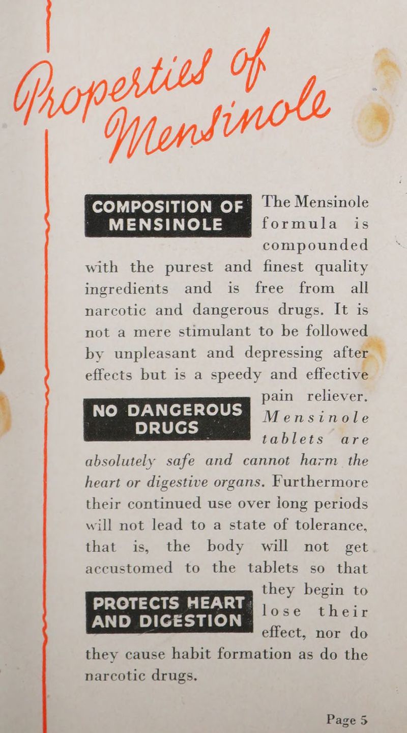 _ | The Mensinole ' MENSINOLE formula is compounded with the purest and finest quality ingredients and is free from all narcotic and dangerous drugs. It is not a mere stimulant to be followed by unpleasant and depressing afte1 effects but is a speedy and effective © DANGEROUS pain reliever. N Me DRUGS | Mensinole : tablets are absolutely safe and cannot harm the heart or digestive organs. Furthermore their continued use over long periods will not lead to a state of tolerance, that is, the body will not get accustomed to the tablets so that PROTECTS HEART | aaanneees AND DIGESTION [ae effect, nor do they cause habit formation as do the narcotic drugs.