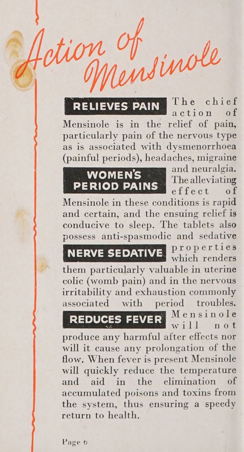 ~~ RELIEVES PAIN [augue action of Mensinole is in the relief of pain, particularly pain of the nervous type as is associated with dysmenorrhoea (painful periods), headaches, migraine 9 and neuralgia. WOMEN’S an ke The alleviating PERIOD PAINS ofheot ome Mensinole in these conditions is rapid and certain, and the ensuing relief is conducive to sleep. The tablets also possess anti-spasmodic and sedative properties NERVE SEDATIVE which renders them particularly valuable in uterine colic (womb pain) and in the nervous irritability and exhaustion commonly associated with period troubles. REDUCES FEVER Mensinole — Will, “none produce any harmful after effects nor will it cause any prolongation of the flow. When fever is present Mensinole will quickly reduce the temperature and aid in the elimination of accumulated poisons and toxins from the system, thus ensuring a speedy return to health.