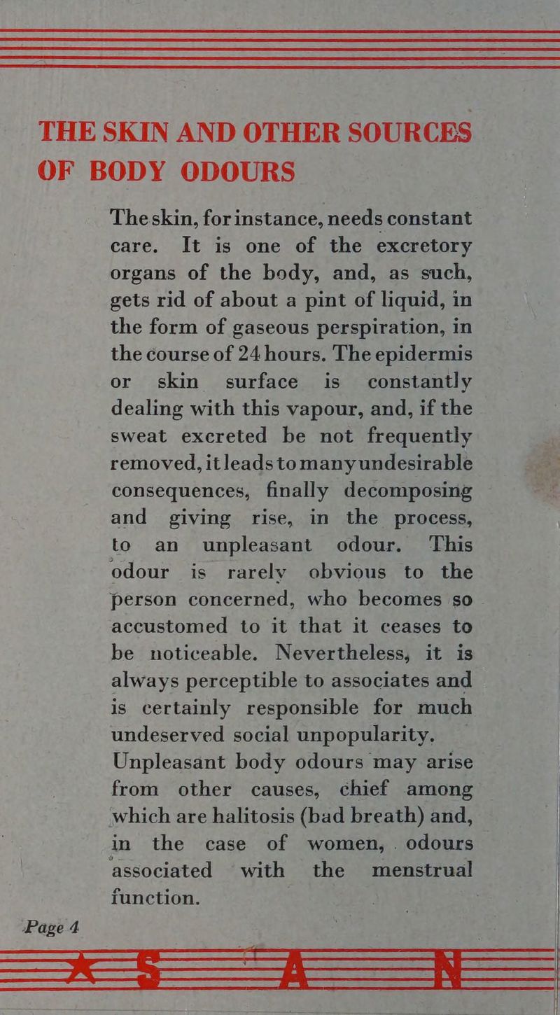 THE SKIN AND OTHER SOURCES OF BODY ODOURS Theskin, forinstance, needs constant care. It is one of the excretory organs of the body, and, as such, gets rid of about a pint of liquid, in the form of gaseous perspiration, in the course of 24 hours. The epidermis or skin surface is constantly dealing with this vapour, and, if the sweat excreted be not frequently removed, itleads tomany undesirable consequences, finally decomposing and giving rise, in the process, to an unpleasant odour. This odour is rarely obvious to the person concerned, who becomes so accustomed to it that it ceases to be noticeable. Nevertheless, it is always perceptible to associates and is certainly responsible for much undeserved social unpopularity. Unpleasant body odours may arise from other causes, chief among | which are halitosis (bad breath) and, in the case of women, . odours associated with the menstrual function. Page 4 SS