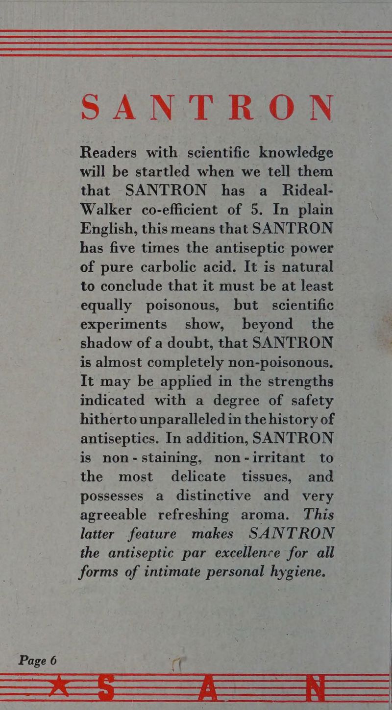 Readers with scientific knowledge will be startled when we tell them that SANTRON has a _ Rideal- Walker co-efficient of 5. In plain English, this means that SANTRON has five times the antiseptic power of pure carbolic acid. It is natural to conclude that it must be at least equally poisonous, but scientific experiments show, beyond the shadow of a doubt, that SANTRON is almost completely non-poisonous. It may be applied in the strengths indicated with a degree of safety hitherto unparalleled in the history of antiseptics. In addition, SANTRON is non-staining, non-irritant to the most delicate tissues, and possesses a distinctive and very agreeable refreshing aroma. This latter feature makes SANTRON the antiseptic par excellence for all forms of intimate personal hygiene.