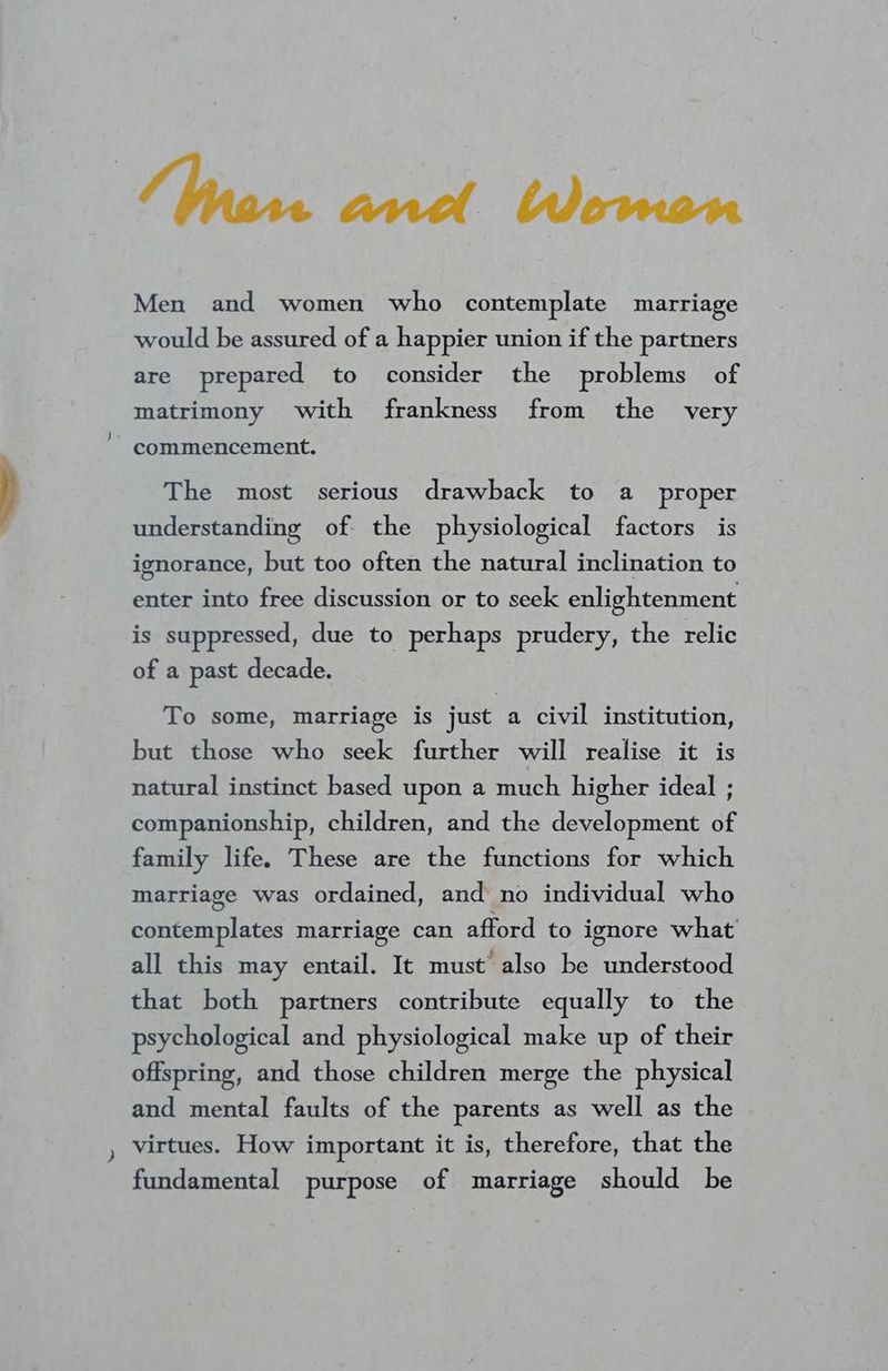 (Make acl Devon Men and women who contemplate marriage would be assured of a happier union if the partners are prepared to consider the problems of matrimony with frankness from the very commencement. The most serious drawback to a proper understanding of the physiological factors is ignorance, but too often the natural inclination to enter into free discussion or to seek enlightenment is suppressed, due to perhaps prudery, the relic of a past decade. To some, marriage is just a civil institution, but those who seek further will realise it is natural instinct based upon a much higher ideal ; companionship, children, and the development of family life. These are the functions for which marriage was ordained, and no individual who contemplates marriage can afford to ignore what all this may entail. It must’ also be understood that both partners contribute equally to the psychological and physiological make up of their offspring, and those children merge the physical and mental faults of the parents as well as the virtues. How important it is, therefore, that the fundamental purpose of marriage should be
