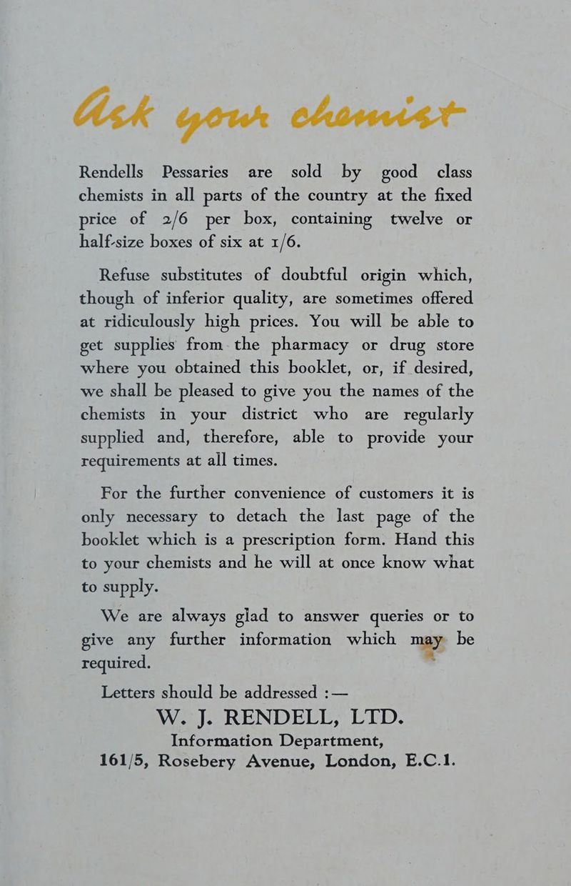 Ask your chemist Rendells Pessaries are sold by good class chemists in all parts of the country at the fixed price of 2/6 per box, containing twelve or half-size boxes of six at 1/6. Refuse substitutes of doubtful origin which, though of inferior quality, are sometimes offered at ridiculously high prices. You will be able to get supplies from-the pharmacy or drug store where you obtained this booklet, or, if desired, we shall be pleased to give you the names of the chemists in your district who are regularly supplied and, therefore, able to provide your requirements at all times. For the further convenience of customers it is only necessary to detach the last page of the booklet which is a prescription form. Hand this to your chemists and he will at once know what to supply. We are always glad to answer queries or to give any further information which 7 be required. Letters should be addressed :— W. J. RENDELL, LTD. Information Department, 161/5, Rosebery Avenue, London, E.C.1.