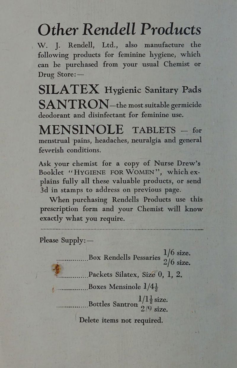 Other Rendell Products W. J. Rendell, Ltd., also manufacture the following products for feminine hygiene, which can be purchased from your usual Chemist or Drug Store: — SILATEX Hygienic Sanitary Pads SAN TRON- the most suitable germicide deodorant and disinfectant for feminine use. MENSINOLE TABLETS — for menstrual pains, headaches, neuralgia and general feverish conditions. Ask your chemist for a copy of Nurse Drew’s Booklet ‘‘HYGIENE FOR WOMEN’”’, which ex- plains fully all these valuable products, or send 3d in stamps to address on previous page. When purchasing Rendells Products use this prescription form and your Chemist will know exactly what you require. . SSG OOOO noon nnn n ogni nt htt thin rtm rr ri COR eee e cere newer ene e neem eee ee Es ee este snes sister Hees eH OS EOE SESE S SEES EO SEES EOE HS ONES HOODS SES0008 Please Supply: — WER anac- ou Box Rendells Pessaries 1} e oer 4 2/6 size. ey Packets Silatex, Size 0, 1, 2. cts Boxes Mensinole 1 /44 awit Bt Bottles shia % ae 2/9 size. Delete items not required.