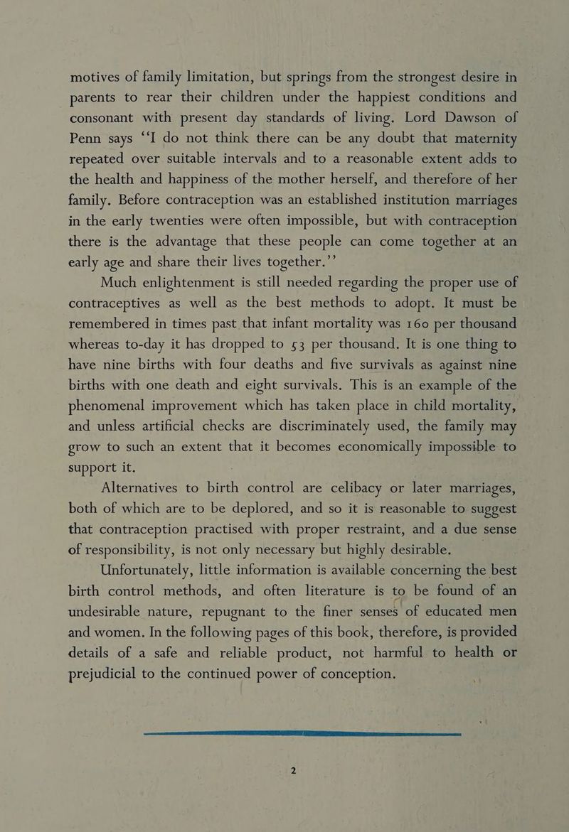 motives of family limitation, but springs from the strongest desire in parents to rear their children under the happiest conditions and consonant with present day standards of living. Lord Dawson of Penn says “‘I do not think there can be any doubt that maternity repeated over suitable intervals and to a reasonable extent adds to the health and happiness of the mother herself, and therefore of her family. Before contraception was an established institution marriages in the early twenties were often impossible, but with contraception there is the advantage that these people can come together at an early age and share their lives together.”’ Much enlightenment is still needed regarding the proper use of contraceptives as well as the best methods to adopt. It must be remembered in times past that infant mortality was 160 per thousand whereas to-day it has dropped to 53 per thousand. It is one thing to have nine births with four deaths and five survivals as against nine births with one death and eight survivals. This is an example of the phenomenal improvement which has taken place in child mortality, and unless artificial checks are discriminately used, the family may grow to such an extent that it becomes economically impossible to support it. | Alternatives to birth control are celibacy or later marriages, both of which are to be deplored, and so it is reasonable to suggest that contraception practised with proper restraint, and a due sense of responsibility, is not only necessary but highly desirable. | Unfortunately, little information is available concerning the best birth control methods, and often literature is to be found of an undesirable nature, repugnant to the finer nee of educated men and women. In the following pages of this book, therefore, is provided details of a safe and reliable product, not harmful to health or prejudicial to the continued power of conception.