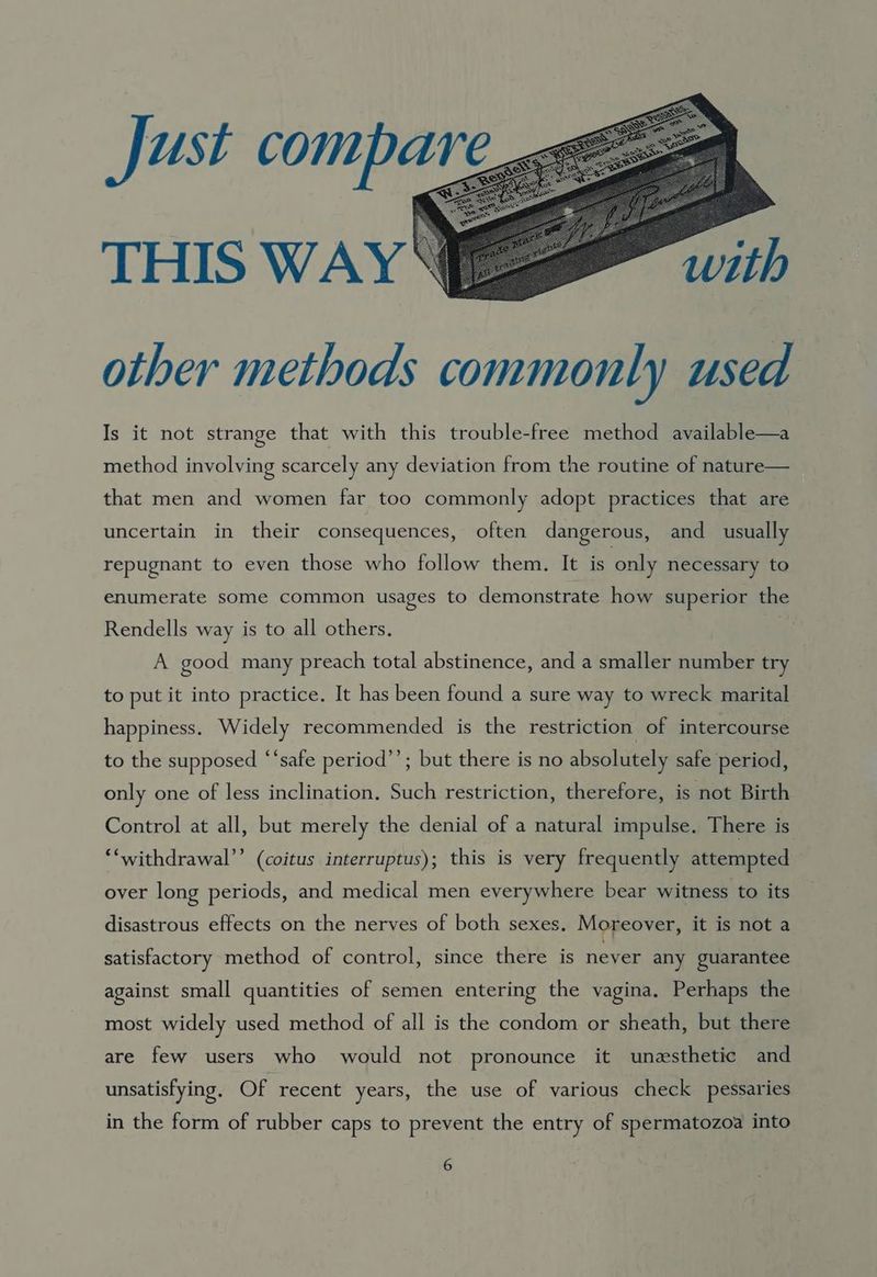 Just compare THIS WAY with other methods commonly used Is it not strange that with this trouble-free method available—a method involving scarcely any deviation from the routine of nature— that men and women far too commonly adopt practices that are uncertain in their consequences, often dangerous, and _ usually repugnant to even those who follow them. It is only necessary to enumerate some common usages to demonstrate how superior the Rendells way is to all others. A good many preach total abstinence, and a smaller number try to put it into practice. It has been found a sure way to wreck marital happiness. Widely recommended is the restriction of intercourse to the supposed ‘‘safe period’’; but there is no absolutely safe period, only one of less inclination. Such restriction, therefore, is not Birth Control at all, but merely the denial of a natural impulse. There is “‘withdrawal’’ (coitus interruptus); this is very frequently attempted over long periods, and medical men everywhere bear witness to its disastrous effects on the nerves of both sexes. Moreover, it is not a satisfactory method of control, since there is never any guarantee against small quantities of semen entering the vagina. Perhaps the most widely used method of all is the condom or sheath, but there are few users who would not pronounce it unesthetic and unsatisfying, Of recent years, the use of various check pessaries in the form of rubber caps to prevent the entry of spermatozoa into