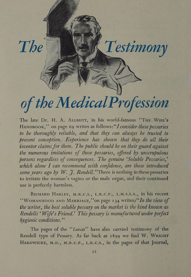 Testimony of the Medical Profession The late Dr. H. A. Axtsutrt, in his world-famous ‘‘THE Wire’s ’ on page 69 writes as follows: “‘J consider these pessaries to be thoroughly reliable, and that they can always be trusted to prevent conception. Experience has shown that they do all their inventor claims for them. The public should be on their guard against the numerous imitations of these pessaries, offered by unscrupulous persons regardless of consequences. The genuine ‘Soluble Pessaries,’ which alone I can recommend with confidence, are those introduced some years ago by W. F. Rendell.’ There is nothing in these pessaries to irritate the woman’s vagina or the male organ, and their continued HANDBOOK,’ use is perfectly harmless. RICHARD HARLEY, M.R.C.S., L.R.C.P., L.M.S.S.A., in his recent ‘“WOMANHOOD AND MarRIAGE,’’on page 134 writes:““In the view of the writer, the best soluble pessary on the market 1s the kind known as Rendells ‘ Wife’s Friend.’ This pessary is manufactured under perfect hygienic conditions.”’ The pages of the ‘‘Lancet’’ have also carried testimony of the Rendell type of Pessary. As far back as 1899 we find W. Wricur HARDWICKE, M.D., M.R.C.P., L.R.C.S., in the pages of that Journal,