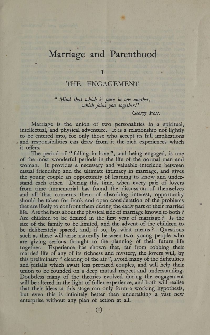 I THE ENGAGEMENT “* Mind that which is pure in one another, which joins you together.” George Fox. Marriage is the union of two personalities in a spiritual, intellectual, and physical adventure. It is a relationship not lightly to be entered into, for only those who accept its full implications , and responsibilities can draw from it the rich experiences which it offers. ) The period of “ falling in love”, and being engaged, is one of the most wonderful periods in the life of the normal man and woman. It provides a necessary and valuable interlude between casual friendship and the ultimate intimacy in marriage, and gives the young couple an opportunity of learning to know and under- stand each other. During this time, when every pair of lovers from time immemorial has found the discussion of themselves and all ‘that concerns them of absorbing interest, opportunity should be taken for frank and open consideration of the problems that are likely to confront them during the early part of their married life. Are the facts about the physical side of marriage known to both ? Are children to be desired in the first year of marriage? Is the size of the family to be limited, and the advent of the children to be deliberately spaced, and, if so, by what means? Questions such as these will arise naturally between two young people who are giving serious thought to the planning of their future life together. Experience has shown that, far from robbing their martied life of any of its richness and mystery, the lovers will, by this preliminary “ clearing of the air ”, avoid many of the difficulties and pitfalls which await less prepared couples, and will help their union to be founded on a deep mutual respect and understanding. Doubtless many of the theories evolved during the engagement will be altered in the light of fuller experience, and both will realise that their ideas at this stage can only form a working hypothesis, but even this is infinitely better than undertaking a vast new enterprise without any plan of action at all.