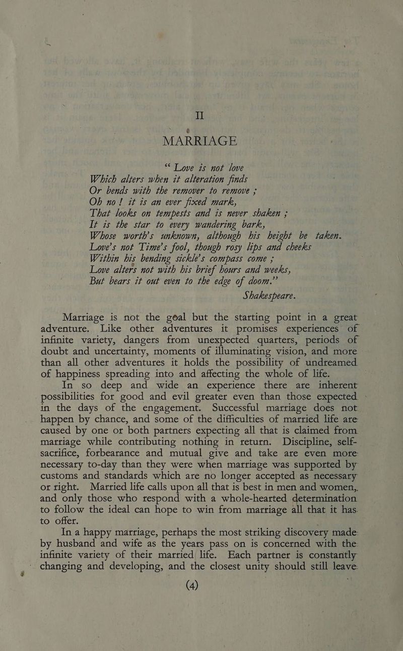 II MARRIAGE “* Love is not love Which alters when it alteration finds Or bends with the remover to remove ; Ob no! it is an ever fixed mark, That looks on tempests and is never shaken ; ; It is the star to every wandering bark, Whose worth’s unknown, although his height be taken. Love’s not Time’s fool, though rosy lips and cheeks Within his bending sickle’s compass come ; Love alters not with his brief hours and weeks, But bears it out even to the edge of doom.” Shakespeare. Marriage is not the goal but the starting point in a great adventure. Like other adventures it promises experiences of infinite variety, dangers from unexpected quarters, periods of doubt and uncertainty, moments of illuminating vision, and more » than all other adventures it holds the possibility of undreamed of happiness spreading into and affecting the whole of life. In so deep and wide an experience there are inherent possibilities for good and evil greater even than those expected » in the days of the engagement. Successful marriage does not happen by chance, and some of the difficulties of married life are caused by one or both partners expecting all that is claimed from marriage while contributing nothing in return. Discipline, self- sactifice, forbearance and mutual give and take are even more necessary to-day than they were when marriage was supported by customs and standards which are no longer accepted as necessary ot tight. Married life calls upon all that is best in men and women, and only those who respond with a whole-hearted determination to follow the ideal can hope to win from marriage all that it has. to offer. In a happy marriage, perhaps the most striking discovery made: by husband and wife as the years pass on is concerned with the: infinite variety of their married life. Each partner is constantly changing and developing, and the closest unity should still leave.