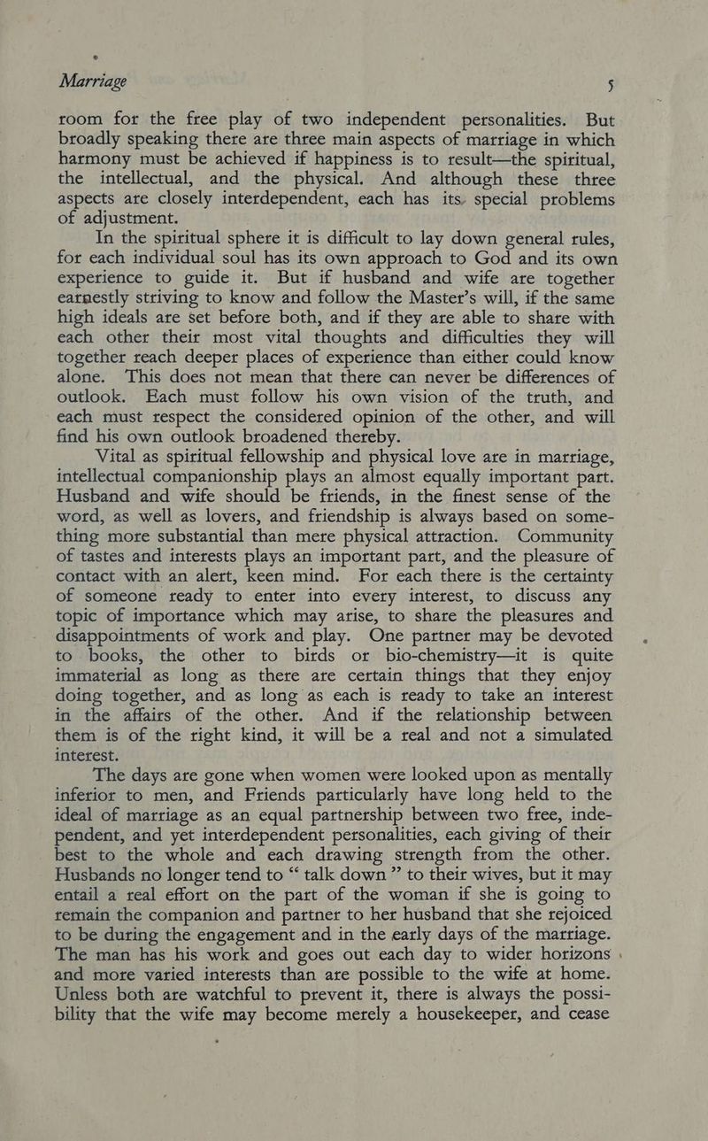 room for the free play of two independent personalities. But broadly speaking there are three main aspects of marriage in which harmony must be achieved if happiness is to result—the spiritual, the intellectual, and the physical. And although these three aspects are closely interdependent, each has its. special problems of adjustment. In the spiritual sphere it is difficult to lay down general rules, for each individual soul has its own approach to God and its own experience to guide it. But if husband and wife are together earnestly striving to know and follow the Master’s will, if the same high ideals are set before both, and if they are able to share with each other their most vital thoughts and difficulties they will together reach deeper places of experience than either could know alone. This does not mean that there can never be differences of outlook. Each must follow his own vision of the truth, and each must respect the considered opinion of the other, and will find his own outlook broadened thereby. Vital as spiritual fellowship and physical love are in marriage, intellectual companionship plays an almost equally important part. Husband and wife should be friends, in the finest sense of the word, as well as lovers, and friendship is always based on some- thing more substantial than mere physical attraction. Community of tastes and interests plays an important part, and the pleasure of contact with an alert, keen mind. For each there is the certainty of someone ready to enter into every interest, to discuss any topic of importance which may arise, to share the pleasures and disappointments of work and play. One partner may be devoted to books, the other to birds or bio-chemistry—it is quite immaterial as long as there are certain things that they enjoy doing together, and as long as each is ready to take an interest in the affairs of the other. And if the relationship between them is of the right kind, it will be a real and not a simulated interest. The days are gone when women were looked upon as mentally inferior to men, and Friends particularly have long held to the ideal of marriage as an equal partnership between two free, inde- pendent, and yet interdependent personalities, each giving of their best to the whole and each drawing strength from the other. Husbands no longer tend to “ talk down ” to their wives, but it may entail a real effort on the part of the woman if she is going to remain the companion and partner to her husband that she rejoiced to be during the engagement and in the early days of the marriage. The man has his work and goes out each day to wider horizons and more varied interests than are possible to the wife at home. Unless both are watchful to prevent it, there is always the possi- bility that the wife may become merely a housekeeper, and cease -