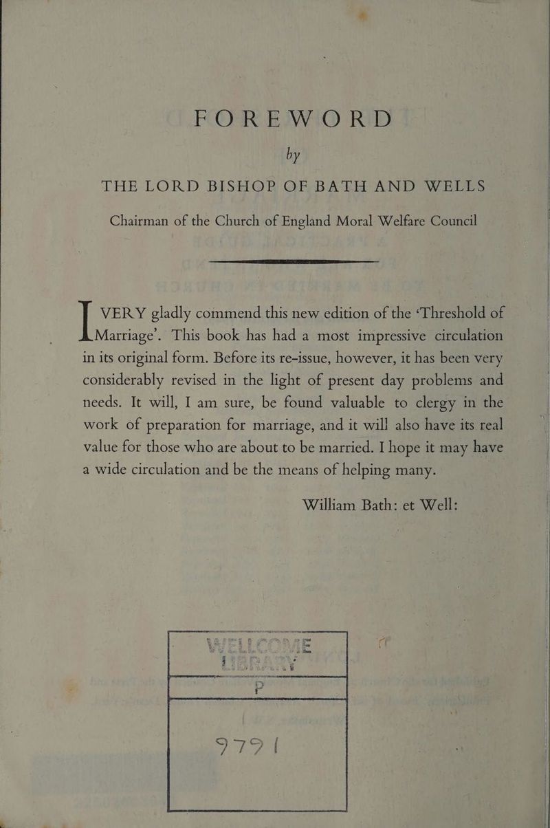 FOORR. EWA RIB 4 by THE LORD BISHOP OF BATH AND WELLS Chairman of the Church of England Moral Welfare Council VERY gladly commend this new edition of the ‘Threshold of Marriage’. This book has had a most impressive circulation in its original form. Before its re-issue, however, it has been very considerably revised in the light of present day problems and needs. It will, I am sure, be found valuable to clergy in the work of preparation for marriage, and it will also have its real value for those who are about to be married. I hope it may have a wide circulation and be the means of helping many. William Bath: et Well: