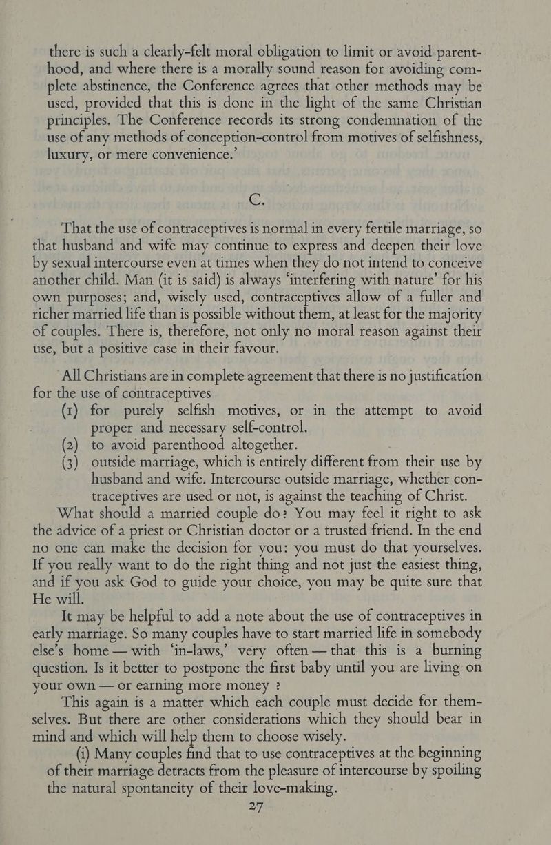 there is such a clearly-felt moral obligation to limit or avoid parent- hood, and where there is a morally sound reason for avoiding com- plete abstinence, the Conference agrees that other methods may be used, provided that this is done in the light of the same Christian principles. The Conference records its strong condemnation of the use of any methods of conception-control from motives of selfishness, luxury, or mere convenience.’ c. That the use of contraceptives is normal in every fertile marriage, so that husband and wife may continue to express and deepen their love by sexual intercourse even at times when they do not intend to conceive another child. Man (it is said) is always “interfering with nature’ for his own purposes; and, wisely used, contraceptives allow of a fuller and richer married life than is possible without them, at least for the majority of couples. There is, therefore, not only no moral reason against their use, but a positive case in their favour. All Christians are in complete agreement that there is no justification for the use of contraceptives (1) for purely selfish motives, or in the attempt to avoid proper and necessary self-control. (2) to avoid parenthood altogether. (3) outside marriage, which is entirely different from their use by husband and wife. Intercourse outside marriage, whether con- traceptives are used or not, is against the teaching of Christ. What should a married couple do? You may feel it right to ask the advice of a priest or Christian doctor or a trusted friend. In the end no one can make the decision for you: you must do that yourselves. If you really want to do the right thing and not just the easiest thing, and if you ask God to guide your choice, you may be quite sure that He will. It may be helpful to add a note about the use of contraceptives in early marriage. So many couples have to start married life in somebody else’s home — with ‘in-laws,’ very often — that this is a burning question. Is it better to postpone the first baby until you are living on your own — or earning more money ? This again is a matter which each couple must decide for them- selves. But there are other considerations which they should bear in mind and which will help them to choose wisely. (i) Many couples find that to use contraceptives at the beginning of their marriage detracts from the pleasure of intercourse by spoiling the natural spontaneity of their love-making.