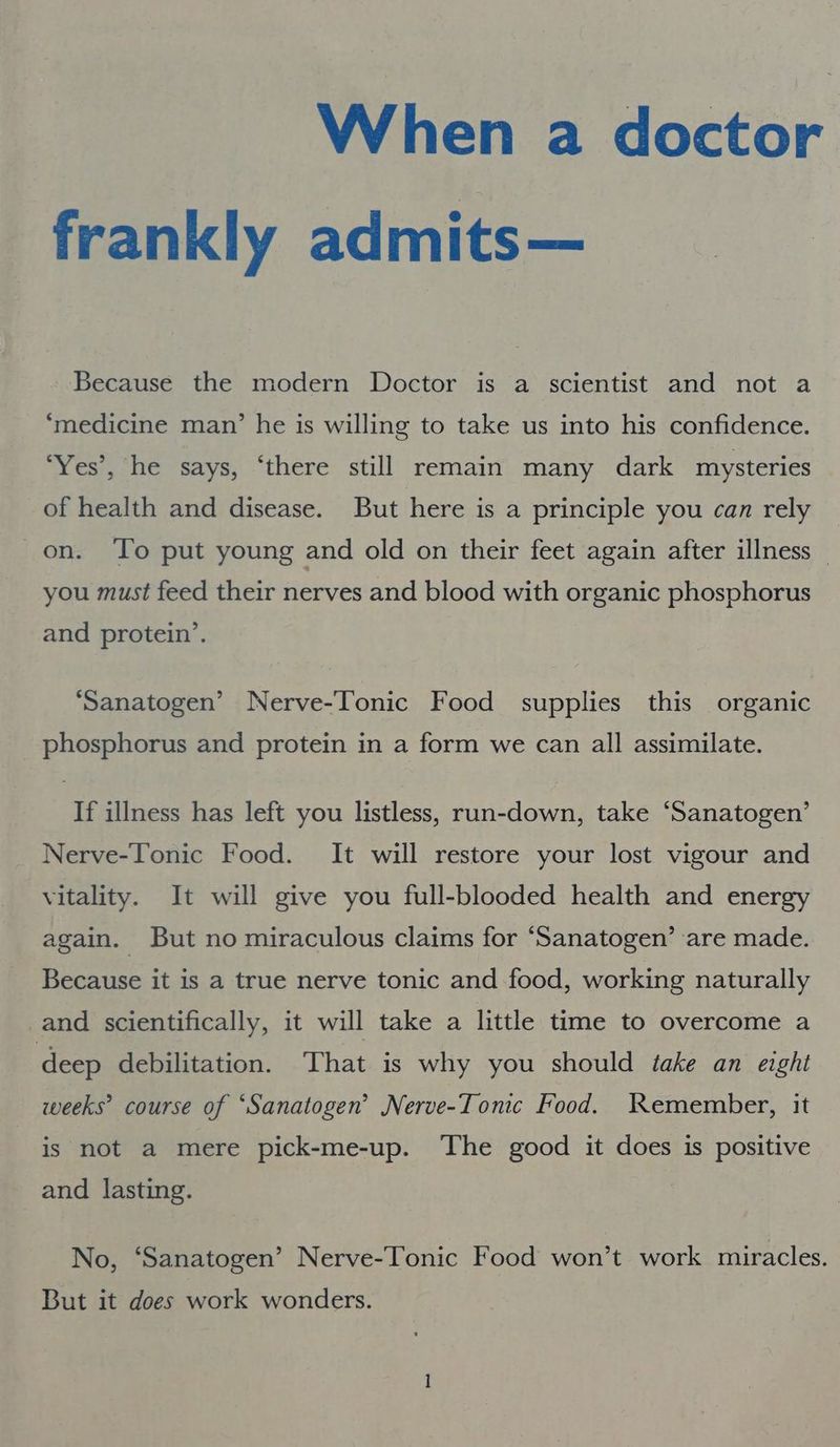 When a doctor frankly admits— Because the modern Doctor is a scientist and not a ‘medicine man’ he is willing to take us into his confidence. ‘Yes’, he says, ‘there still remain many dark mysteries of health and disease. But here is a principle you can rely on. To put young and old on their feet again after illness you must feed their nerves and blood with organic phosphorus and protein’. ‘Sanatogen’ Nerve-Tonic Food supplies this organic phosphorus and protein in a form we can all assimilate. If illness has left you listless, run-down, take “Sanatogen’ Nerve-Tonic Food. It will restore your lost vigour and vitality. It will give you full-blooded health and energy again. But no miraculous claims for “Sanatogen’ ‘are made. Because it is a true nerve tonic and food, working naturally and scientifically, it will take a little time to overcome a deep debilitation. That is why you should take an eight weeks’ course of “Sanatogen’ Nerve-Tonic Food. Kemember, it is not a mere pick-me-up. The good it does is positive and lasting. No, ‘Sanatogen’ Nerve-Tonic Food won’t work miracles. But it does work wonders.