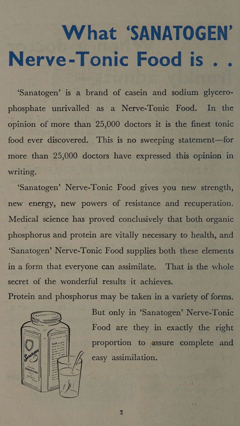 What ‘SANATOGEN’ Nerve-Tonic Food is. . ‘Sanatogen’ is : brand of casein and sodium glycero- phosphate unrivalled as a Nerve-Tonic Food. In the opinion of more than 25,000 doctors it is the finest tonic food ever discovered. This is no sweeping statement—for more than 25,000 doctors have expressed this opinion in writing. | | ‘Sanatogen’ Nerve-Tonic Food gives you new strength, new energy, new powers of resistance and recuperation. Medical science has proved conclusively that both organic phosphorus and protein are vitally necessary to healthy and ‘Sanatogen’ Nerve-Tonic Food supplies both these elements in a form that everyone can assimilate. ‘That is the whole secret of the wonderful results it achieves. _ Protein and phosphorus may be taken in a variety of forms. | But only in ‘Sanatogen’ Nerve-Tonic Food are they in exactly the right proportion to assure complete and cae A easy assimilation. a