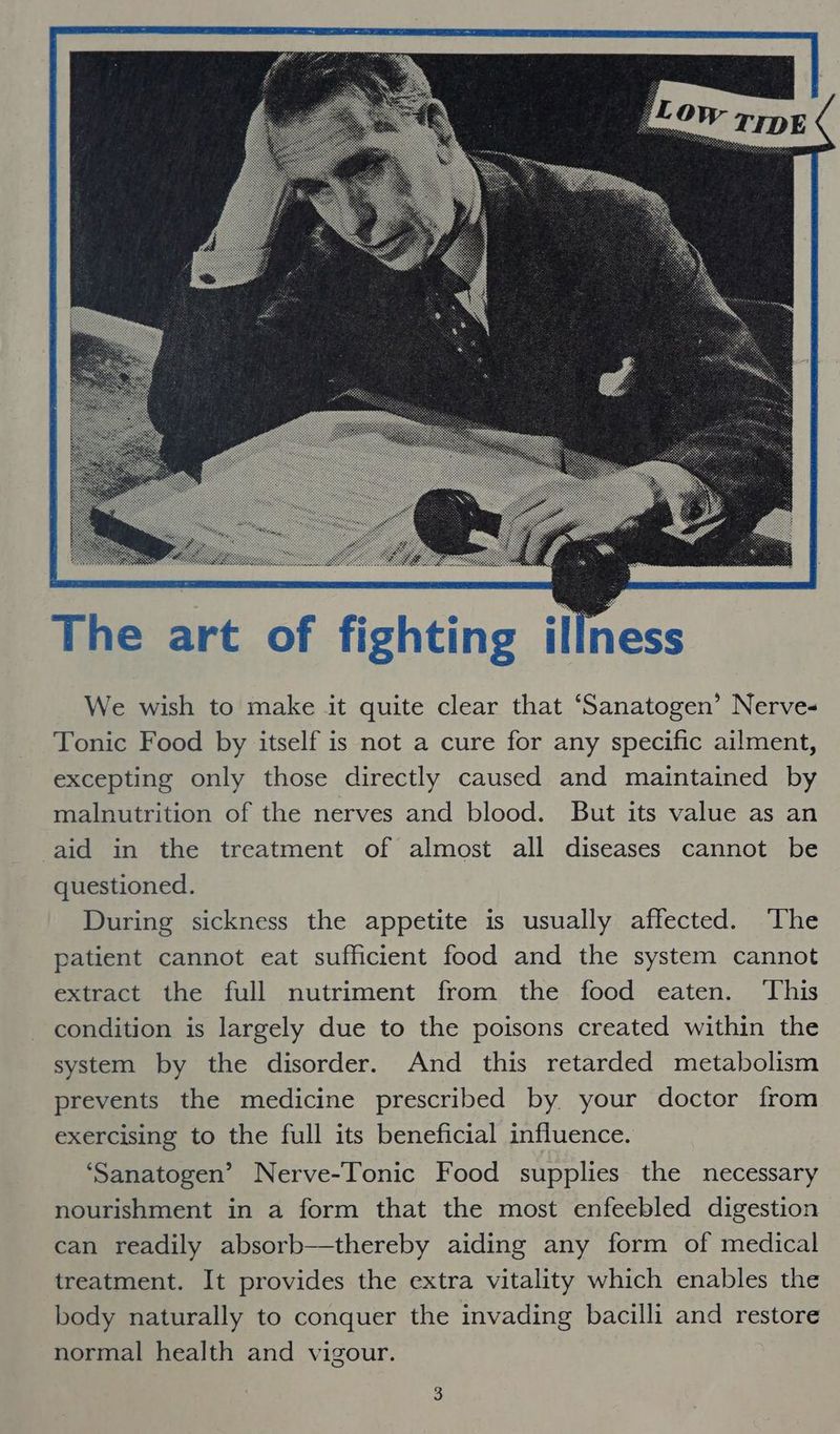 We wish to make it quite clear that ‘Sanatogen’ Nerve- Tonic Food by itself is not a cure for any specific ailment, excepting only those directly caused and maintained by malnutrition of the nerves and blood. But its value as an aid in the treatment of almost all diseases cannot be questioned. During sickness the appetite is usually affected. ‘The patient cannot eat sufficient food and the system cannot extract the full nutriment from the food eaten. This condition is largely due to the poisons created within the system by the disorder. And this retarded metabolism prevents the medicine prescribed by. your doctor from exercising to the full its beneficial influence. ‘Sanatogen’ Nerve-Tonic Food supplies the necessary nourishment in a form that the most enfeebled digestion can readily absorb—thereby aiding any form of medical treatment. It provides the extra vitality which enables the body naturally to conquer the invading bacilli and restore normal health and vigour.