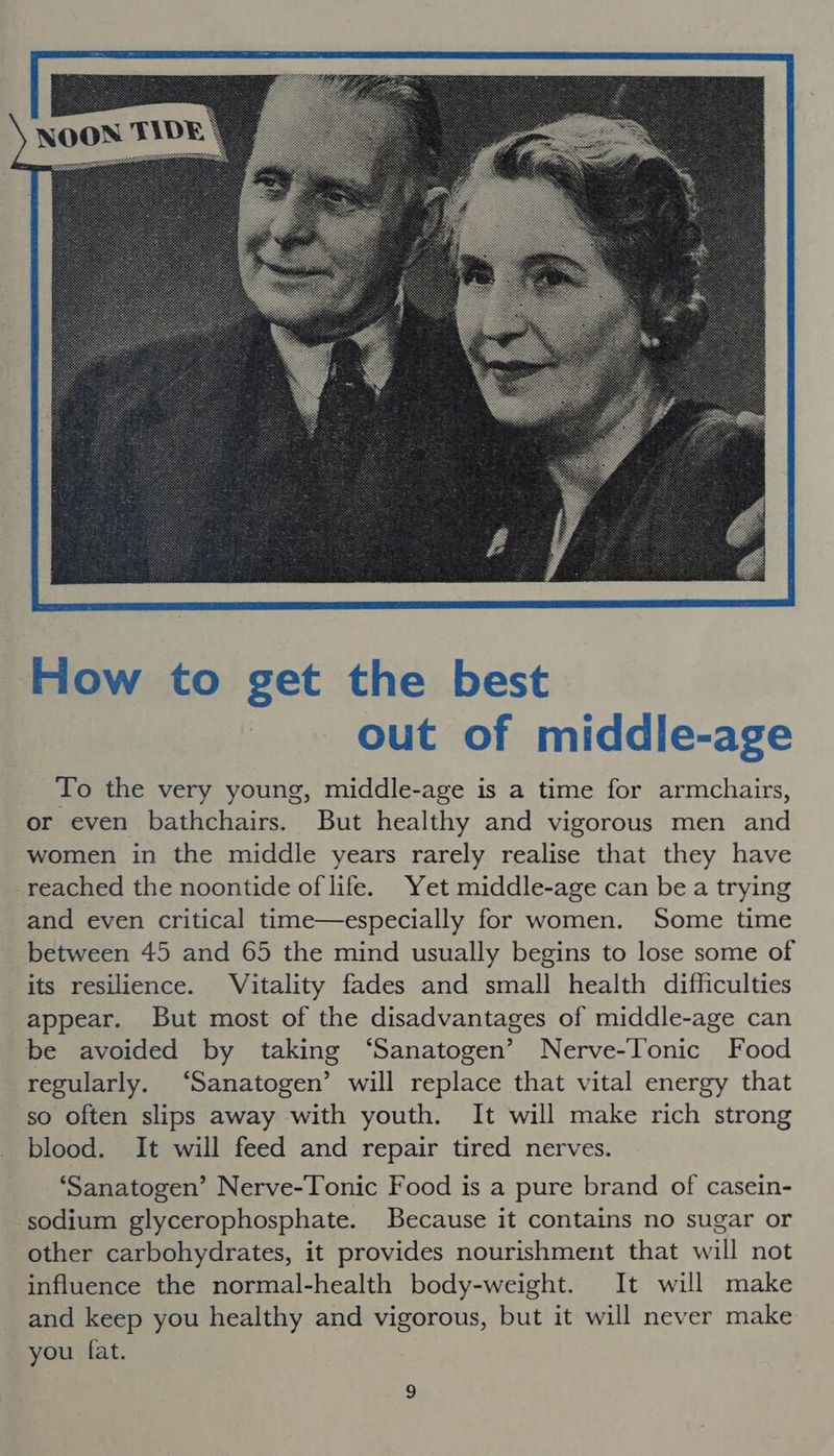 To the very young, middle-age is a time for armchairs, or even bathchairs. But healthy and vigorous men and women in the middle years rarely realise that they have reached the noontide of life. Yet middle-age can be a trying and even critical time—especially for women. Some time between 45 and 65 the mind usually begins to lose some of its resilience. Vitality fades and small health difficulties appear. But most of the disadvantages of middle-age can be avoided by taking ‘Sanatogen’ Nerve-Tonic Food regularly. ‘Sanatogen’ will replace that vital energy that so often slips away with youth. It will make rich strong blood. It will feed and repair tired nerves. ‘Sanatogen’ Nerve-Tonic Food is a pure brand of casein- sodium glycerophosphate. Because it contains no sugar or other carbohydrates, it provides nourishment that will not influence the normal-health body-weight. It will make and keep you healthy and vigorous, but it will never make you fat.