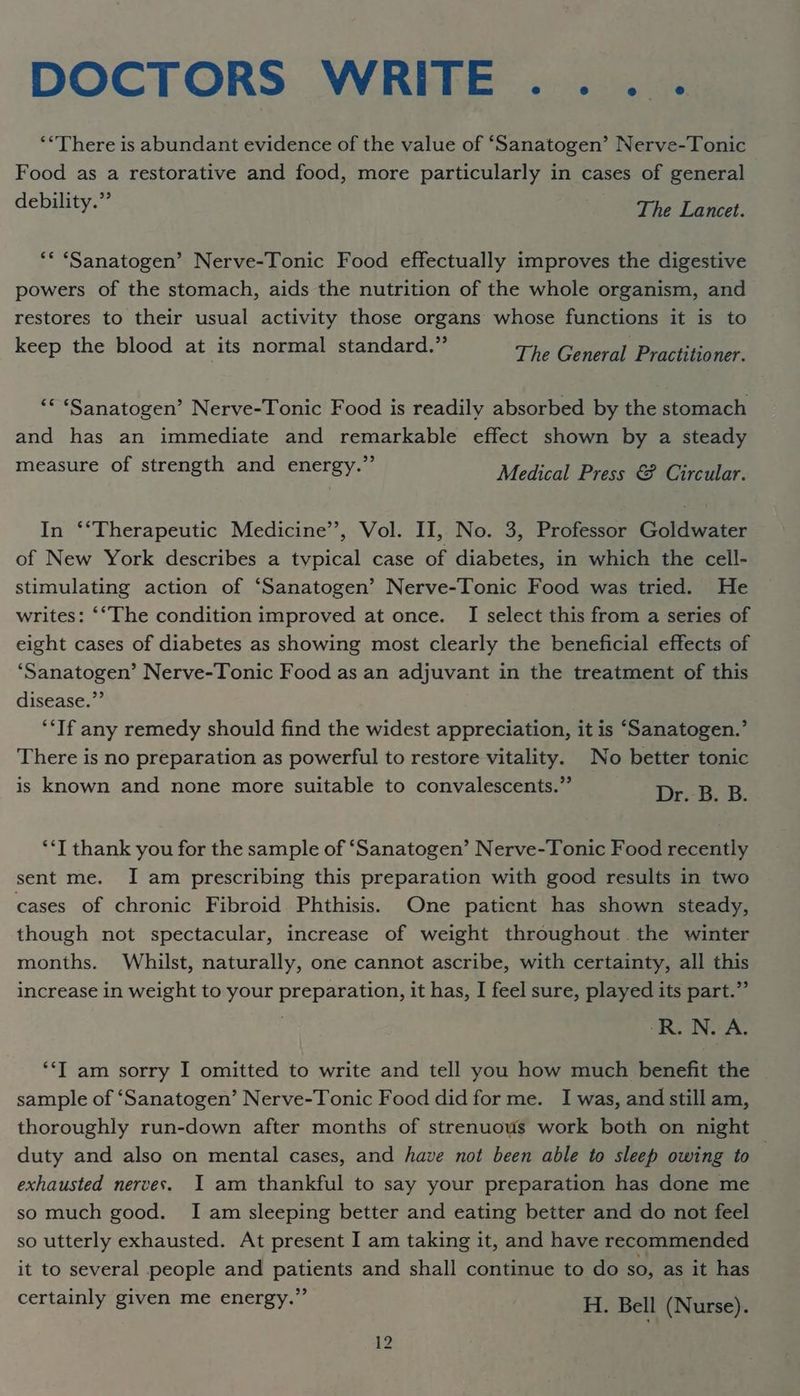 DOCTORS WRITE... . ‘*There is abundant evidence of the value of ‘Sanatogen’ Nerve-Tonic Food as a restorative and food, more particularly in cases of general debility.” The Lancet. ** ‘Sanatogen’ Nerve-Tonic Food effectually improves the digestive powers of the stomach, aids the nutrition of the whole organism, and restores to their usual activity those organs whose functions it is to keep the blood at its normal standard.” The Caneral Pradianer. ‘* ‘Sanatogen’ Nerve-Tonic Food is readily absorbed by the stomach and has an immediate and remarkable effect shown by a steady measure of strength and energy.” Medical: Pras @f soir. In ‘*Therapeutic Medicine’, Vol. II, No. 3, Professor Goldwater of New York describes a typical case of diabetes, in which the cell- stimulating action of ‘Sanatogen’ Nerve-Tonic Food was tried. He writes: ‘“The condition improved at once. I select this from a series of eight cases of diabetes as showing most clearly the beneficial effects of ‘Sanatogen’ Nerve-Tonic Food as an adjuvant in the treatment of this disease.”’ ‘*If any remedy should find the widest appreciation, it is ‘Sanatogen.’ There is no preparation as powerful to restore vitality. No better tonic is known and none more suitable to convalescents.” D+. BoB. ‘*T thank you for the sample of ‘Sanatogen’ Nerve-Tonic Food recently sent me. I am prescribing this preparation with good results in two cases of chronic Fibroid Phthisis. One patient has shown steady, though not spectacular, increase of weight throughout the winter months. Whilst, naturally, one cannot ascribe, with certainty, all this increase in weight to your preparation, it has, I feel sure, played its part.” RN. A. *‘T am sorry I omitted to write and tell you how much benefit the sample of ‘Sanatogen’ Nerve-Tonic Food did for me. I was, and still am, thoroughly run-down after months of strenuous work both on night duty and also on mental cases, and have not been able to sleep owing to exhausted nerves. I am thankful to say your preparation has done me so much good. Iam sleeping better and eating better and do not feel so utterly exhausted. At present I am taking it, and have recommended it to several people and patients and shall continue to do so, as it has certainly given me energy.” H. Bell (Nurse).