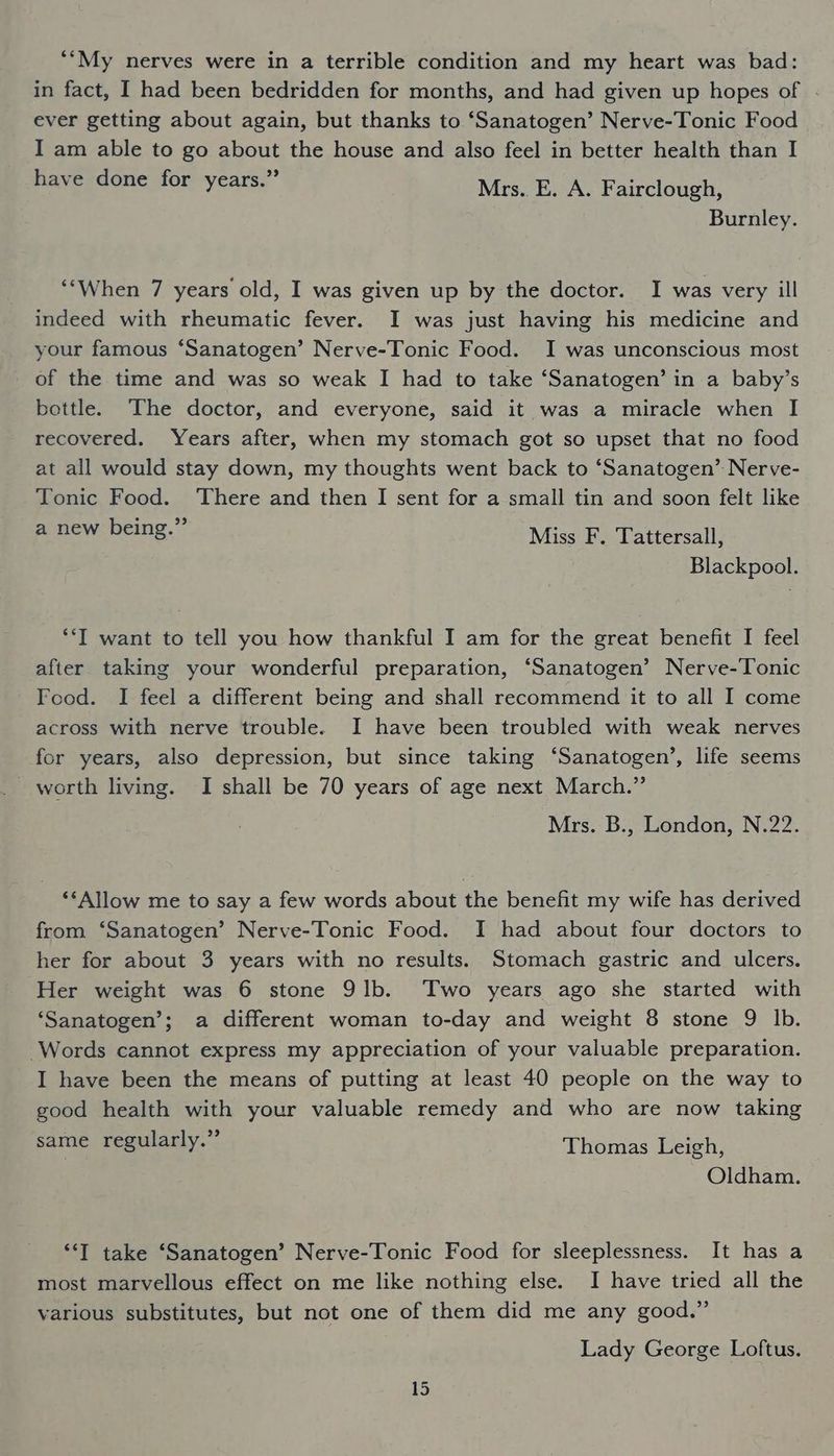 *“My nerves were in a terrible condition and my heart was bad: in fact, I had been bedridden for months, and had given up hopes of . ever getting about again, but thanks to ‘Sanatogen’ Nerve-Tonic Food I am able to go about the house and also feel in better health than I have done for years.” Mrs. E. A. Fairclough, Burnley. ‘‘When 7 years old, I was given up by the doctor. I was very ill indeed with rheumatic fever. I was just having his medicine and your famous ‘Sanatogen’ Nerve-Tonic Food. I was unconscious most of the time and was so weak I had to take ‘Sanatogen’ in a baby’s bottle. The doctor, and everyone, said it was a miracle when I recovered. Years after, when my stomach got so upset that no food at all would stay down, my thoughts went back to ‘Sanatogen’ Nerve- Tonic Food. ‘There and then I sent for a small tin and soon felt like a new being.” Miss F. Tattersall, Blackpool. ‘*‘T want to tell you how thankful I am for the great benefit I feel after taking your wonderful preparation, ‘Sanatogen’ Nerve-Tonic Food. I feel a different being and shall recommend it to all I come across with nerve trouble. I have been troubled with weak nerves for years, also depression, but since taking ‘Sanatogen’, life seems worth living. I shall be 70 years of age next March.” Mrs. B., London, N.22. ‘*Allow me to say a few words about the benefit my wife has derived from ‘Sanatogen’ Nerve-Tonic Food. I had about four doctors to her for about 3 years with no results. Stomach gastric and ulcers. Her weight was 6 stone 9lb. ‘Two years ago she started with ‘Sanatogen’; a different woman to-day and weight 8 stone 9 lb. Words cannot express my appreciation of your valuable preparation. I have been the means of putting at least 40 people on the way to good health with your valuable remedy and who are now taking same regularly.” Thomas Leigh, Oldham. “I take ‘Sanatogen’ Nerve-Tonic Food for sleeplessness. It has a most marvellous effect on me like nothing else. I have tried all the various substitutes, but not one of them did me any good.” Lady George Loftus.