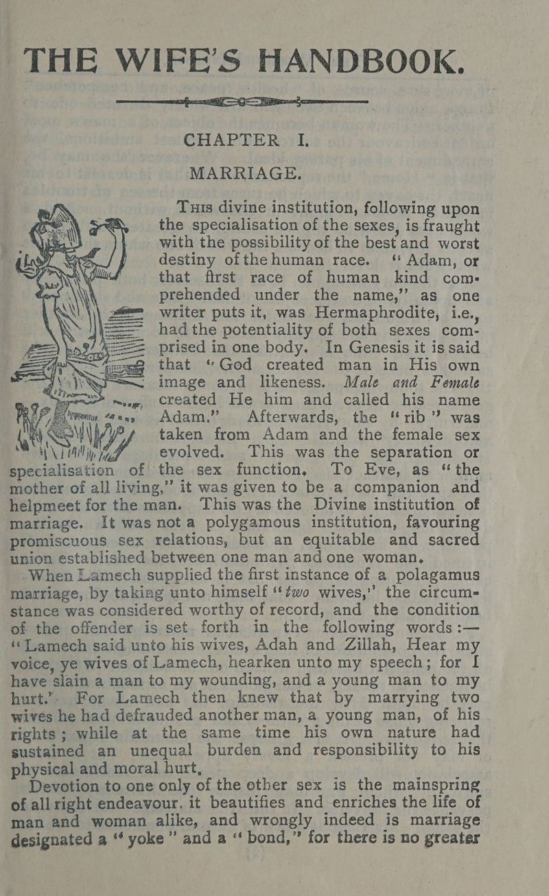 THE WIFE’S HANDBOOK. CHAPTER I. MARRIAGE. Tuis divine institution, following upon the specialisation of the sexes, is fraught with the possibility of the best and worst destiny ofthe human race. ‘ Adam, or that first race of human kind com: prehended under the name,’’ as one writer puts it, was Hermaphrodite, i.e. had the potentiality of both sexes com- prised in one body. In Genesis it is said that ‘God created man in His own image and likeness. Male and Female created He him and called his name 7S Adam.” Afterwards, the “rib” was (. VS Wi | taken from Adam and the female sex ONE i WA evolved. This was the separation or specialisation of the sex function, To Eve, as “the mother of all living,” it was given to be a companion and helpmeet for the man. This was the Divine institution of marriage. It was nota polygamous institution, favouring promiscuous sex relations, but an equitable and sacred union established between one man and one woman, When Lamech supplied the first instance of a polagamus “marriage, by takiag unto himself ‘‘?wo wives,” the circum- stance was considered worthy of record, and the condition of the offender is set. forth in the following words :— ‘Tamech said unto his wives, Adah and Zillah, Hear my voice, ye wives of Lamech, hearken unto my speech; for I have slain a man to my wounding, and a young man to my hurt.”. For Lamech then knew that by marrying two wives he had defrauded another man, a young man, of his rights; while at the same time his own nature had sustained an unequal burden and responsibility to his physical and moral hurt, asianie Devotion to one only of the other sex is the mainspring of all right endeavour. it beautifies and enriches the life of man and woman alike, and wrongly indeed is marriage designated a ‘ yoke” and a ‘' bond,” for there is no greater