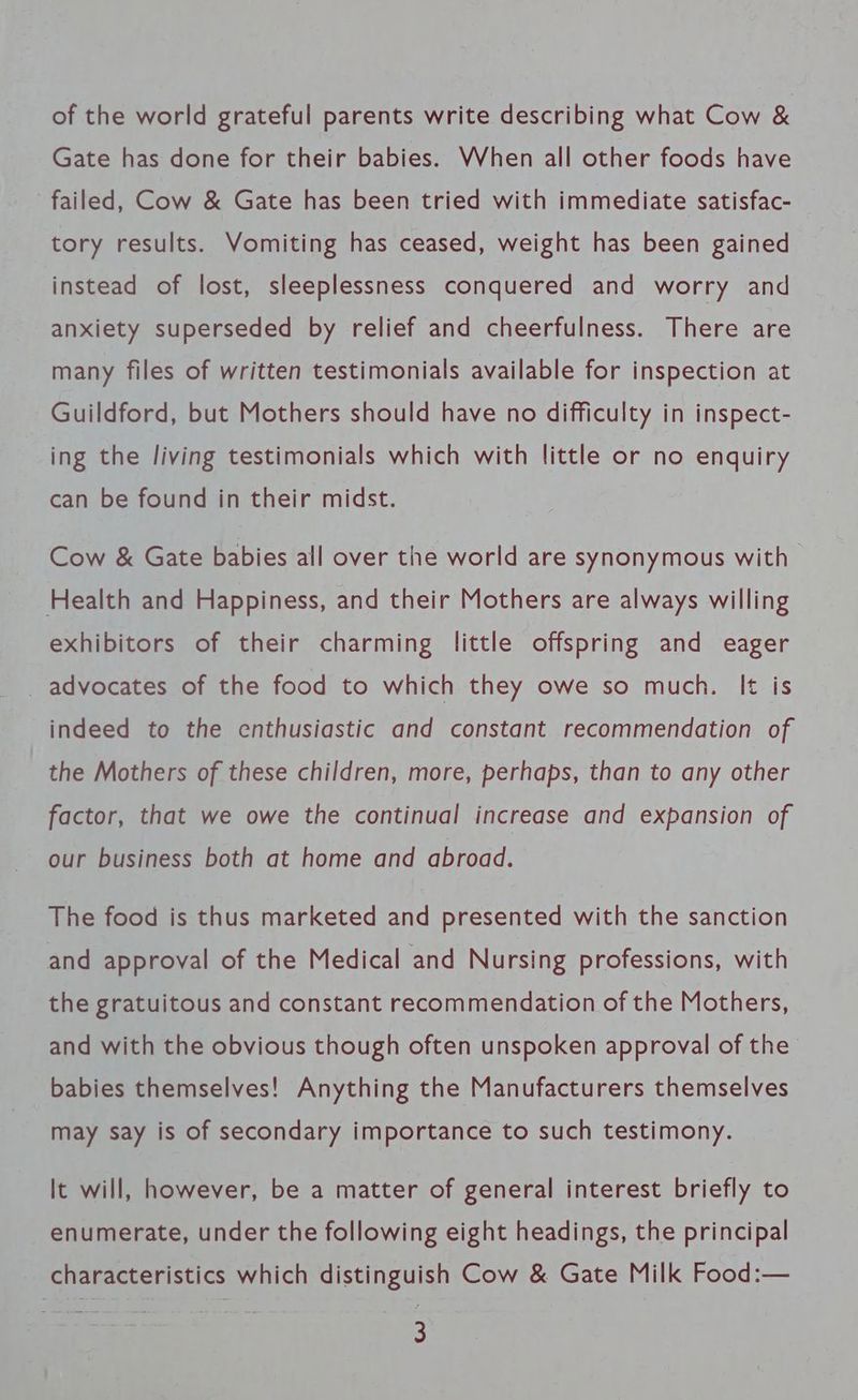 of the world grateful parents write describing what Cow &amp; Gate has done for their babies. When all other foods have failed, Cow &amp; Gate has been tried with immediate satisfac- tory results. Vomiting has ceased, weight has been gained instead of lost, sleeplessness conquered and worry and anxiety superseded by relief and cheerfulness. There are many files of written testimonials available for inspection at Guildford, but Mothers should have no difficulty in inspect- ing the living testimonials which with little or no enquiry can be found in their midst. Cow &amp; Gate babies all over the world are synonymous with Health and Happiness, and their Mothers are always willing exhibitors of their charming little offspring and eager _ advocates of the food to which they owe so much. It is indeed to the enthusiastic and constant recommendation of the Mothers of these children, more, perhaps, than to any other factor, that we owe the continual increase and expansion of our business both at home and abroad. The food is thus marketed and presented with the sanction and approval of the Medical and Nursing professions, with the gratuitous and constant recommendation of the Mothers, and with the obvious though often unspoken approval of the babies themselves! Anything the Manufacturers themselves may say is of secondary importance to such testimony. It will, however, be a matter of general interest briefly to enumerate, under the following eight headings, the principal characteristics which distinguish Cow &amp; Gate Milk Food:—