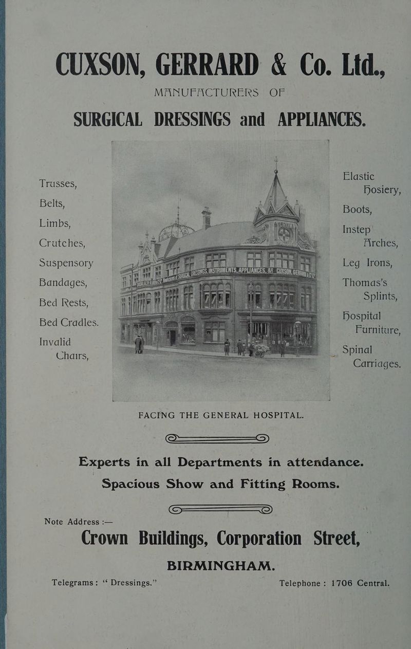 Elastic drasses Dosiery, Bid Boots, Limbs, | Instep Crutches, Firches, Suspensory Leg Irons, | Bandages, Thomas's Bed Irests, Si Bed Cradles. DOS Furniture, Invalid ere Chairs, ona Carriages. | Spacious Show and Fitting Rooms. SSD Note Address :— Crown Buildings, Corporation Street, BIRMINGHAM. Telegrams: ‘‘ Dressings.” Telephone: 1706 Central.