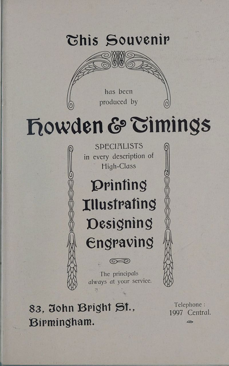Ghis aa has been ; produced by howden & Gimings in every description of High-Class Printing : Tilustrating 4 Designing Susie a | The principals Na at oo service. See oa aes 83, dohn Bright St. Telephone ; 1997 Central. Birmingham. a
